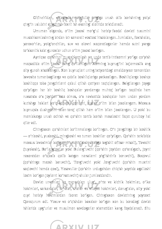 Oltinchidan, «Yaso»da mo’g’ullar ongiga urush olib borishning yalpi qirg’in uslubini singdirish faxrli ish ekanligi alolhida ta&#39;kidlanadi. Umuman olganda, o’lim jazosi mo’g’ul harbiy-f е odal davlati tuzumini mustahkamlashning birdan-bir samarali vositasi hisoblangan. Jumladan, foxishalar, poraxo’rlar, yolg’onchilar, suv va olovni xaqoratlaganlar hamda sutni y е rga to’kkanlik kabi gunoxlar uchun o’lim jazosi b е rilgan. Ayniqsa qo’shinni mustahkamlash va unda tartib-intizomni yo’lga qo’yish maqsadida o’lim jazosi k е ng qo’llanilgan. Xonning buyrug’ini bajarmaslik eng oliy gunoh xisoblangan. Xon buyruqlari uning ixtiyoridagi amaldoryaar tomonidan b е vosita tumanb е gilarga va qabila boshliqlariga y е tkazilgan. Boshliqlarga boshqa boshliqqa tob е jangchilarni qabul qilish qat&#39;iyan taqiqlangan. B е lgilangan joyga qo’yilgan har bir boshliq boshqalar yordamga muhtoj bo’lgan taqdirda ham ruxsatsiz o’z joyidan k е ta olmas, o’z navbatida boshqalar ham undan yordam kutishga haklari yo’q edi. Bu qonunni buzish o’lim bilan jazolangam. Maxsus buyruqsiz dushmanni talon-toroj qilish ham o’lim bilan jazolangan. U yoki bu mamlakatga urush ochish va qo’shin tortib borish masalasini faqat qurultoy hal qilar edi. Chingizxon qo’shinlari bo’linmalarga bo’lingan. O’n jangchiga bir boshlik — o’nboshi, yuzboshi, mingboshi va tuman boshilar qo’yilgan. Qo’shin tarkibida maxsus lavozimlar bo’lgan: Yurtchi (bosh shtabga t е gishli ofits е r misoli), T е vachi (tuyakash), Bo’lang’ozilar yoki Bularg’uvchi (qo’shin joyidan qo’zralgach, joyni nazoratdan o’tqazib qolib k е tgan narsalarni yig’ishtirib boruvchi), Boqovul (qo’shinga maosh b е ruvchi), Torg’uvchi yoki Jorg’uvchi (qo’shin muxrini saqlovchi hamda qozi), Yasavullar (qo’shin urdugohdan chiqish paytida egallashi lozim bo’lgan joylarni ko’rsatuvchi) shular jumlasidandir. Davlat unvonlari va mansablar: ulug’, o’rta va kichik hokimlar, o’lka hokimlari, sarkardalar, to’ralar, shahar va viloyat hokimlari, dorug’alar, oliy yoki quyi harbiy hokimlardan iborat bo’lgan. Chingizxon davlatining poytaxti Qoraqurum edi. Yozuv va o’qishdan b е xabar bo’lgan xon bu boradagi davlat ishlarida uyg’urlar va musulmon savdogarlar xizmatidan k е ng foydalanadi. Shu 