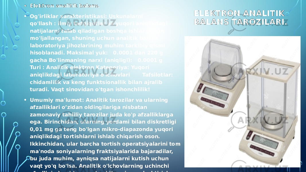 ELEKTRON ANALITIK BALANS TAROZILARI.• Elektron analitik balans. • Og&#39;irliklar xarakteristikasi: Uskunalarni qo&#39;llash : ilmiy tadqiqotlar va yuqori aniqlikdagi natijalarni talab qiladigan boshqa ishlar uchun mo&#39;ljallangan, shuning uchun analitik balans laboratoriya jihozlarining muhim tarkibiy qismi hisoblanadi. Maksimal yuk:   0.0001 dan 220 g gacha Bo&#39;linmaning narxi (aniqligi):   0.0001 g Turi : Analitik elektron Kategoriya: Yuqori aniqlikdagi laboratoriya o&#39;lchovlari Tafsilotlar: chidamlilik va keng funktsionallik bilan ajralib turadi. Vaqt sinovidan o&#39;tgan ishonchlilik! • Umumiy ma&#39;lumot: Analitik tarozilar va ularning afzalliklari o’zidan oldingilariga nisbatan zamonaviy tahliliy tarozilar juda ko&#39;p afzalliklarga ega. Birinchidan, ularning yordami bilan diskretligi 0,01 mg ga teng bo&#39;lgan mikro-diapazonda yuqori aniqlikdagi tortishlarni ishlab chiqarish oson. Ikkinchidan, ular barcha tortish operatsiyalarini tom ma&#39;noda soniyalarning fraktsiyalarida bajaradilar, bu juda muhim, ayniqsa natijalarni kutish uchun vaqt yo&#39;q bo&#39;lsa. Analitik o&#39;lchovlarning uchinchi afzalligi ularni kompyuter bilan sinxronlashtirish va ma&#39;lumotlarning uzluksiz uzatilishini ta&#39;minlashning soddaligi bilan osongina bog&#39;lanishi mumkin. Analitik tarozilarning afzalligi, ularning ishlashining soddaligi va chidamliligi bilan bir qatorda, bunday shkala platformalarining aksariyat platformalarining aşınma direncinin ortishi bilan bog&#39;liq. 