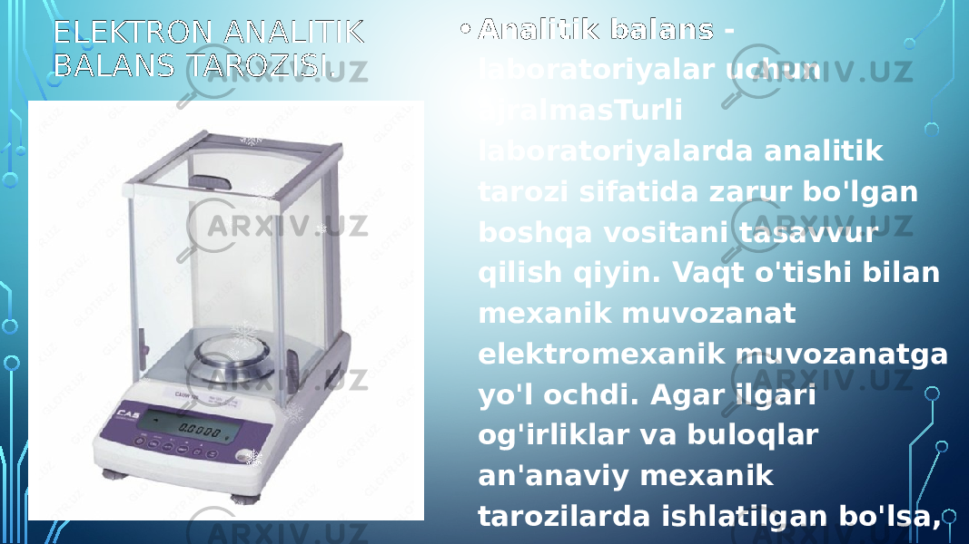 ELEKTRON ANALITIK BALANS TAROZISI. • Analitik balans - laboratoriyalar uchun ajralmasTurli laboratoriyalarda analitik tarozi sifatida zarur bo&#39;lgan boshqa vositani tasavvur qilish qiyin. Vaqt o&#39;tishi bilan mexanik muvozanat elektromexanik muvozanatga yo&#39;l ochdi. Agar ilgari og&#39;irliklar va buloqlar an&#39;anaviy mexanik tarozilarda ishlatilgan bo&#39;lsa, zamonaviy elektromekanik tarozilarda ular standart va avtomatik yuklarga almashtirildi, ularning qiymati shu kabi tarozilar blokida allaqachon mavjud. 