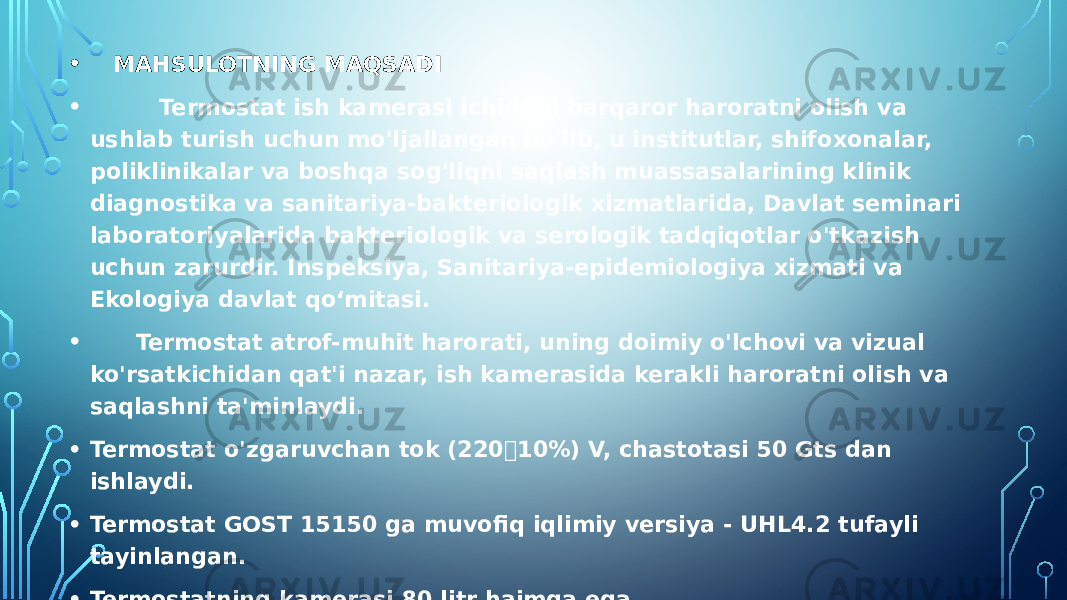 • MAHSULOTNING MAQSADI • Termostat ish kamerasi ichidagi barqaror haroratni olish va ushlab turish uchun mo&#39;ljallangan bo&#39;lib, u institutlar, shifoxonalar, poliklinikalar va boshqa sog&#39;liqni saqlash muassasalarining klinik diagnostika va sanitariya-bakteriologik xizmatlarida, Davlat seminari laboratoriyalarida bakteriologik va serologik tadqiqotlar o&#39;tkazish uchun zarurdir. Inspeksiya, Sanitariya-epidemiologiya xizmati va Ekologiya davlat qo‘mitasi. • Termostat atrof-muhit harorati, uning doimiy o&#39;lchovi va vizual ko&#39;rsatkichidan qat&#39;i nazar, ish kamerasida kerakli haroratni olish va saqlashni ta&#39;minlaydi. • Termostat o&#39;zgaruvchan tok (22010%) V, chastotasi 50 Gts dan ishlaydi. • Termostat GOST 15150 ga muvofiq iqlimiy versiya - UHL4.2 tufayli tayinlangan. • Termostatning kamerasi 80 litr hajmga ega. • Diqqat! Mahsulotning doimiy takomillashtirilishi, ishonchliligini oshiradigan va ish sharoitlarini yaxshilaydigan dizayn o&#39;zgarishlarining kiritilishi tufayli termostatni dizayni va ushbu qo&#39;llanma o&#39;rtasida kichik tafovutlar bo&#39;lishi mumkin. 