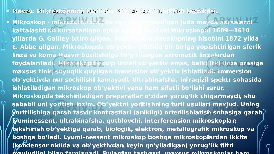 • Mavzu: Mikroskopning tuzilishi. Mikroskopni ishlatish texnikasi. • Mikroskop - mikrozarralarni, koʻzga koʻrinmaydigan juda mayda narsalarni kattalashtirib kursatadigan optik asbob. Birinchi Mikroskopni 1609—1610 yillarda G. Galiley ixtiro qilgan. Murakkab mikroskopning hisobini 1872 yilda E. Abbe qilgan. Mikroskopda obʼyektiv sifatida bir-biriga yopishtirilgan sferik linza va koma (tasvir buzilishi)ga toʻgʻrilangan axromatik linzalardan foydalaniladi. Mikroskopda koʻp linzali obʼyektiv emas, balki ikki linza orasiga maxsus tiniq suyuqlik quyilgan immersion obʼyektiv ishlatiladi. Immersion obʼyektivda nur sochilishi kamayadi. Ultrabinafsha, infraqizil spektr sohasida ishlatiladigan mikroskop obʼyektivi yana ham sifatli boʻlishi zarur. Mikroskopda tekshiriladigan preparatlar oʻzidan yorugʻlik chiqarmaydi, shu sababli uni yoritish lozim. Obʼyektni yoritishning turli usullari mavjud. Uning yoritilishiga qarab tasvir kontrastlari (anikligi) ortediIshlatish sohasiga qarab lyuminessent, ultrabinafsha, qutblovchi, interferension mikroskoplar; tekshirish obʼyektiga qarab, biologik, elektron, metallografik mikroskop va boshqa boʻladi. Lyumi-nessent mikroskop boshqa mikroskoplardan ikkita (kondensor oldida va obʼyektivdan keyin qoʻyiladigan) yorugʻlik filtri mavjudligi bilan farqlanadi. Bulardan tashqari, maxsus mikroskoplar ham mavjud, mazsus tez va sekin utadigan jarayonlarni kinolentaga tushiradigan mikroskop, jarroxdik mikroskopi, oziq-ovqat sifatini tekshiradigan v va h.k. Fotografiya, tibbiyot, biologik, fizika va kimyo sohalarida mikroskop koʻp ishlatiladi. Biologik mikroskop o‘simlik anatomiyasini o‘rganishda eng zarur asbob hisoblanadi. 