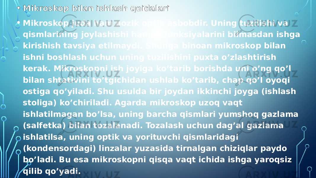 • Mikroskop bilan ishlash qoidalari • Mikroskop juda ham nozik optik asbobdir. Uning tuzilishi va qismlarining joylashishi hamda funksiyalarini bilmasdan ishga kirishish tavsiya etilmaydi. Shunga binoan mikroskop bilan ishni boshlash uchun uning tuzilishini puxta o’zlashtirish kerak. Mikroskopni ish joyiga ko’tarib borishda uni o’ng qo’l bilan shtativini to’tgichidan ushlab ko’tarib, chap qo’l oyoqi ostiga qo’yiladi. Shu usulda bir joydan ikkinchi joyga (ishlash stoliga) ko’chiriladi. Agarda mikroskop uzoq vaqt ishlatilmagan bo’lsa, uning barcha qismlari yumshoq gazlama (salfetka) bilan tozalanadi. Tozalash uchun dag’al gazlama ishlatilsa, uning optik va yorituvchi qismlaridagi (kondensordagi) linzalar yuzasida tirnalgan chiziqlar paydo bo’ladi. Bu esa mikroskopni qisqa vaqt ichida ishga yaroqsiz qilib qo’yadi. • Mikroskop bilan ish boshlovchi talaba qo’yidagi qoidalarga rioya qilishi kerak: 1. Mikrokopni ish stoli ustiga shtativini o’zingiz tomonga qaratib qo’yib, uni chang va kirdan tozalab, chap yelka tomonga yaqin o’rnatiladi, chunki ishlovchi okulyarga har doim chap ko’z bilan qarashi kerak bo’ladi. 