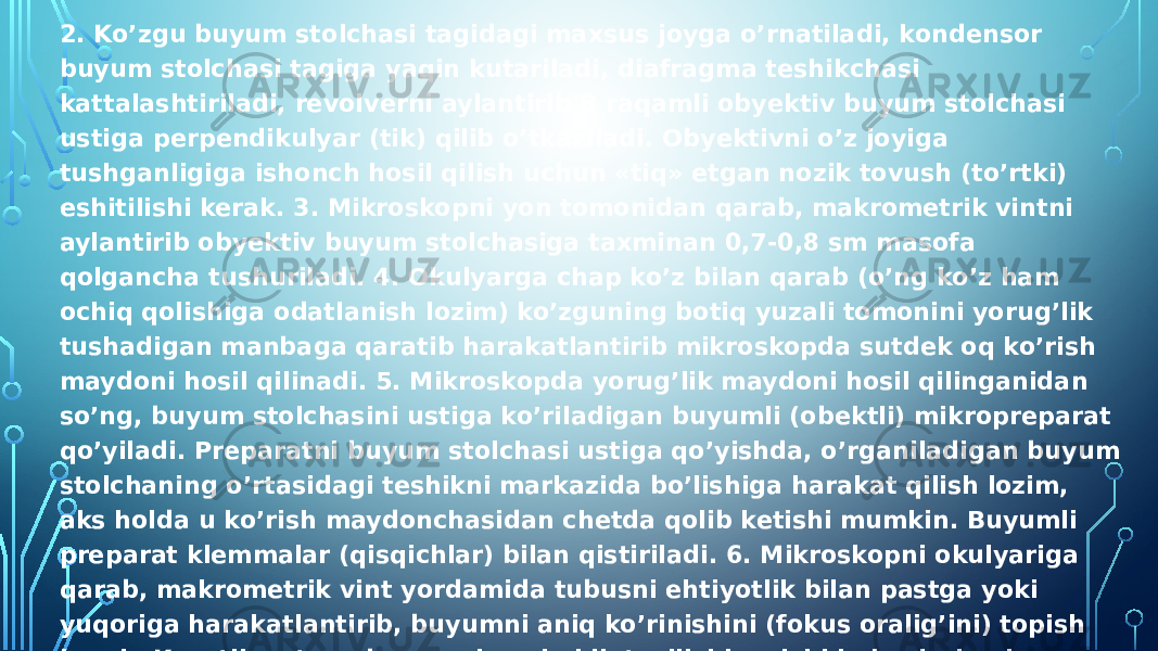 2. Ko’zgu buyum stolchasi tagidagi maxsus joyga o’rnatiladi, kondensor buyum stolchasi tagiga yaqin kutariladi, diafragma teshikchasi kattalashtiriladi, revolverni aylantirib 8 raqamli obyektiv buyum stolchasi ustiga perpendikulyar (tik) qilib o’tkaziladi. Obyektivni o’z joyiga tushganligiga ishonch hosil qilish uchun «tiq» etgan nozik tovush (to’rtki) eshitilishi kerak. 3. Mikroskopni yon tomonidan qarab, makrometrik vintni aylantirib obyektiv buyum stolchasiga taxminan 0,7-0,8 sm masofa qolgancha tushuriladi. 4. Okulyarga chap ko’z bilan qarab (o’ng ko’z ham ochiq qolishiga odatlanish lozim) ko’zguning botiq yuzali tomonini yorug’lik tushadigan manbaga qaratib harakatlantirib mikroskopda sutdek oq ko’rish maydoni hosil qilinadi. 5. Mikroskopda yorug’lik maydoni hosil qilinganidan so’ng, buyum stolchasini ustiga ko’riladigan buyumli (obektli) mikropreparat qo’yiladi. Preparatni buyum stolchasi ustiga qo’yishda, o’rganiladigan buyum stolchaning o’rtasidagi teshikni markazida bo’lishiga harakat qilish lozim, aks holda u ko’rish maydonchasidan chetda qolib ketishi mumkin. Buyumli preparat klemmalar (qisqichlar) bilan qistiriladi. 6. Mikroskopni okulyariga qarab, makrometrik vint yordamida tubusni ehtiyotlik bilan pastga yoki yuqoriga harakatlantirib, buyumni aniq ko’rinishini (fokus oralig’ini) topish kerak. Kuzatilayotgan buyumning shakli, tuzilishi va ichki qismlari aniq ko’rinsa, uning rasmini chizib olish lozim bo’ladi. Buning uchun albatta amaliyot mashg’ulotlari uchun to’tilgan daftar (shuningdek rasm daftari)ga ko’rilgan hayvonning shakli, tashqi va ichki tuzilishi chizib boriladi. Okulyarga chap ko’z bilan qarab, lozim bo’lsa chap qo’l bilan makrometrik vintni qisman ohista aylantirib, o’ng qo’l bilan yozuv va chizish ishlari olib boriladi. 