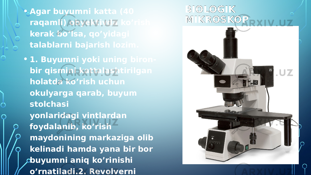 BIOLOGIK MIKROSKOP• Agar buyumni katta (40 raqamli) obyektivda ko’rish kerak bo’lsa, qo’yidagi talablarni bajarish lozim. • 1. Buyumni yoki uning biron- bir qismini kattalashtirilgan holatda ko’rish uchun okulyarga qarab, buyum stolchasi yonlaridagi vintlardan foydalanib, ko’rish maydonining markaziga olib kelinadi hamda yana bir bor buyumni aniq ko’rinishi o’rnatiladi.2. Revolverni aylantirib 40 raqamli obyektiv buyum ustiga tik qilib o’tkaziladi. Obyektivni joyiga tushganligini bilish uchun yuqorida eslatilgan tovush (to’rtki) eshitilishi kerak. 