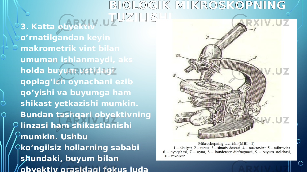 BIOLOGIK MIKROSKOPNING TUZILISHI 3. Katta obyektiv o’rnatilgandan keyin makrometrik vint bilan umuman ishlanmaydi, aks holda buyum ustidagi qoplag’ich oynachani ezib qo’yishi va buyumga ham shikast yetkazishi mumkin. Bundan tashqari obyektivning linzasi ham shikastlanishi mumkin. Ushbu ko’ngilsiz hollarning sababi shundaki, buyum bilan obyektiv orasidagi fokus juda ham kichik bo’ladi. Shu sababga ko’ra katta obyektivlarda faqat mikrometrik vintdan foydalanish tavsiya etiladi. 