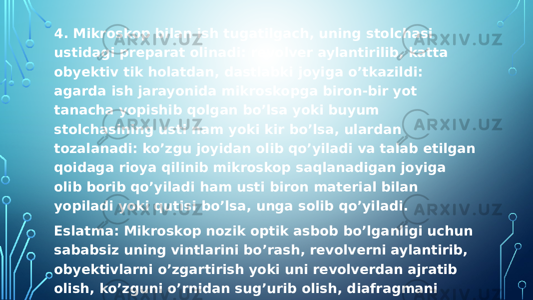 4. Mikroskop bilan ish tugatilgach, uning stolchasi ustidagi preparat olinadi: revolver aylantirilib, katta obyektiv tik holatdan, dastlabki joyiga o’tkazildi: agarda ish jarayonida mikroskopga biron-bir yot tanacha yopishib qolgan bo’lsa yoki buyum stolchasining usti nam yoki kir bo’lsa, ulardan tozalanadi: ko’zgu joyidan olib qo’yiladi va talab etilgan qoidaga rioya qilinib mikroskop saqlanadigan joyiga olib borib qo’yiladi ham usti biron material bilan yopiladi yoki qutisi bo’lsa, unga solib qo’yiladi. Eslatma: Mikroskop nozik optik asbob bo’lganligi uchun sababsiz uning vintlarini bo’rash, revolverni aylantirib, obyektivlarni o’zgartirish yoki uni revolverdan ajratib olish, ko’zguni o’rnidan sug’urib olish, diafragmani dastagini u yo bu yoqqa harakatlantirish kabilar qat’iyan man etiladi, chunki bunday nojuya harakatlar mikroskopni yaroqsiz bo’lishini tezlashtiradi 