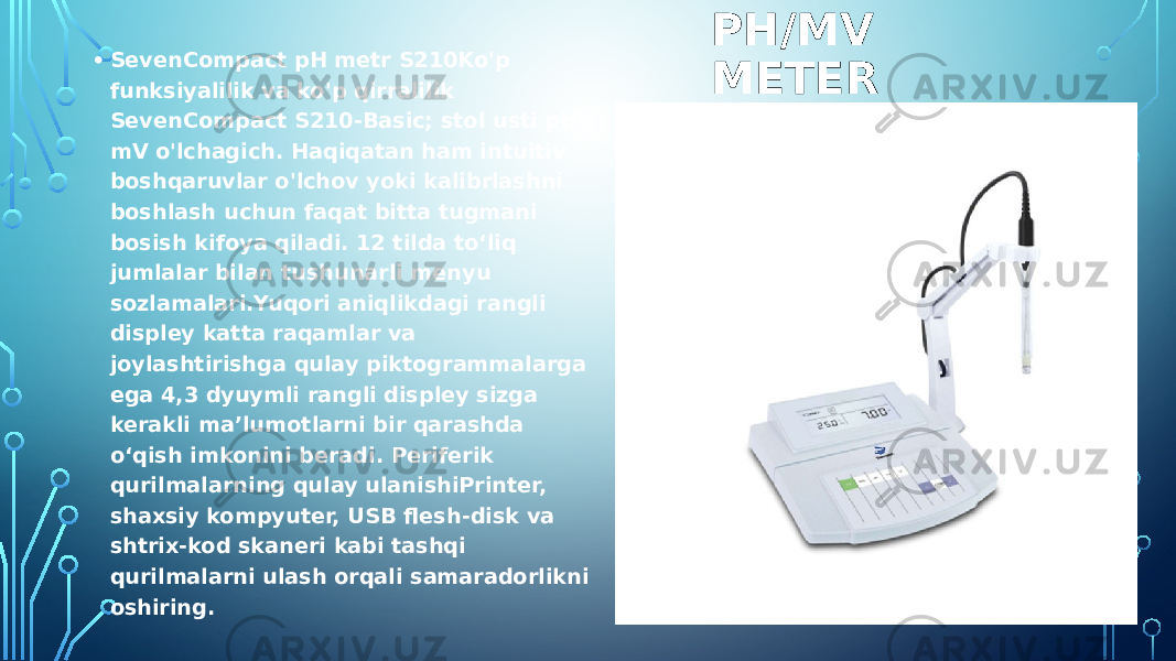 PH/MV METER• SevenCompact pH metr S210Ko&#39;p funksiyalilik va ko&#39;p qirralilik SevenCompact S210-Basic; stol usti pH / mV o&#39;lchagich. Haqiqatan ham intuitiv boshqaruvlar o&#39;lchov yoki kalibrlashni boshlash uchun faqat bitta tugmani bosish kifoya qiladi. 12 tilda toʻliq jumlalar bilan tushunarli menyu sozlamalari.Yuqori aniqlikdagi rangli displey katta raqamlar va joylashtirishga qulay piktogrammalarga ega 4,3 dyuymli rangli displey sizga kerakli ma’lumotlarni bir qarashda o‘qish imkonini beradi. Periferik qurilmalarning qulay ulanishiPrinter, shaxsiy kompyuter, USB flesh-disk va shtrix-kod skaneri kabi tashqi qurilmalarni ulash orqali samaradorlikni oshiring. 