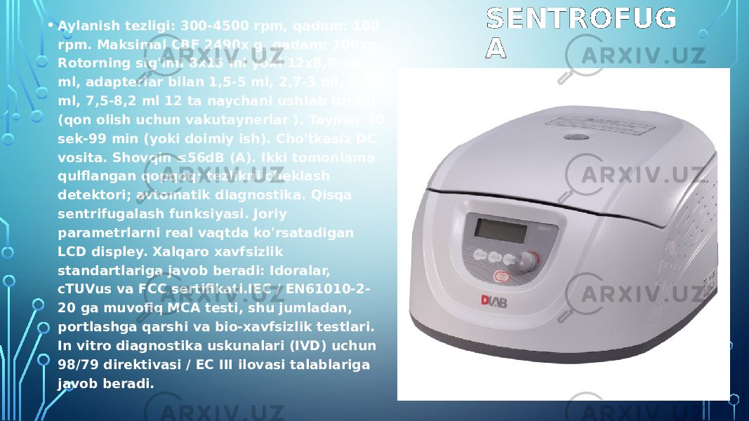 SENTROFUG A• Aylanish tezligi: 300-4500 rpm, qadam: 100 rpm. Maksimal CBF 2490x g, qadam: 100xg. Rotorning sig&#39;imi 8x15 ml yoki 12x8,5-10 ml, adapterlar bilan 1,5-5 ml, 2,7-3 ml, 4-7 ml, 7,5-8,2 ml 12 ta naychani ushlab turadi (qon olish uchun vakutaynerlar ). Taymer 30 sek-99 min (yoki doimiy ish). Cho&#39;tkasiz DC vosita. Shovqin ≤56dB (A). Ikki tomonlama qulflangan qopqoq; tezlikni cheklash detektori; avtomatik diagnostika. Qisqa sentrifugalash funksiyasi. Joriy parametrlarni real vaqtda ko&#39;rsatadigan LCD displey. Xalqaro xavfsizlik standartlariga javob beradi: Idoralar, cTUVus va FCC sertifikati.IEC / EN61010-2- 20 ga muvofiq MCA testi, shu jumladan, portlashga qarshi va bio-xavfsizlik testlari. In vitro diagnostika uskunalari (IVD) uchun 98/79 direktivasi / EC III ilovasi talablariga javob beradi. 