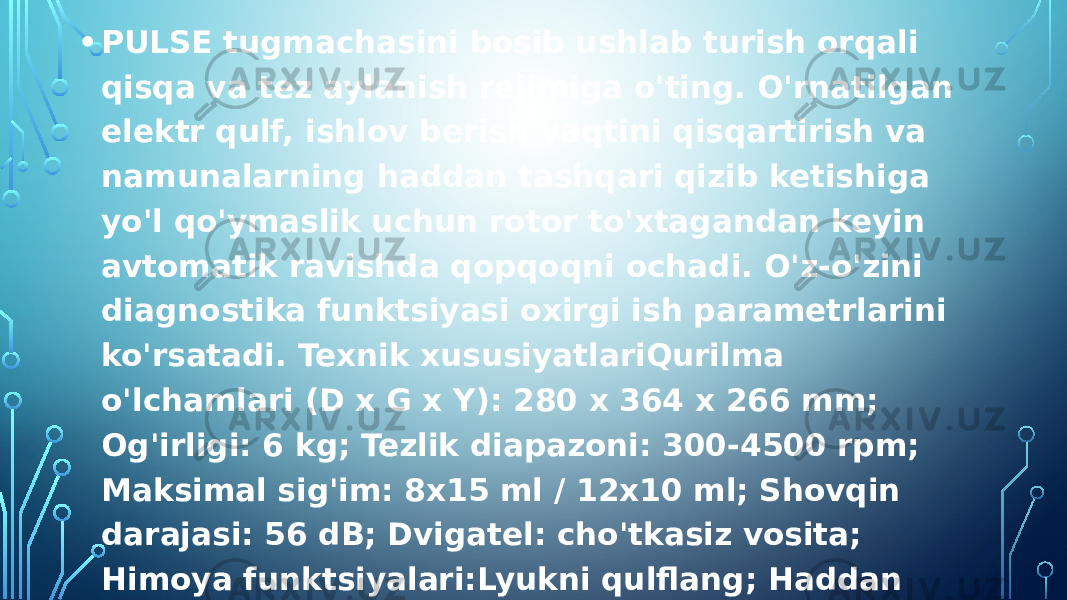 • PULSE tugmachasini bosib ushlab turish orqali qisqa va tez aylanish rejimiga o&#39;ting. O&#39;rnatilgan elektr qulf, ishlov berish vaqtini qisqartirish va namunalarning haddan tashqari qizib ketishiga yo&#39;l qo&#39;ymaslik uchun rotor to&#39;xtagandan keyin avtomatik ravishda qopqoqni ochadi. O&#39;z-o&#39;zini diagnostika funktsiyasi oxirgi ish parametrlarini ko&#39;rsatadi. Texnik xususiyatlariQurilma o&#39;lchamlari (D x G x Y): 280 x 364 x 266 mm; Og&#39;irligi: 6 kg; Tezlik diapazoni: 300-4500 rpm; Maksimal sig&#39;im: 8x15 ml / 12x10 ml; Shovqin darajasi: 56 dB; Dvigatel: cho&#39;tkasiz vosita; Himoya funktsiyalari:Lyukni qulflang; Haddan tashqari tezlik detektori; Ichki avtomatik diagnostika. Ish kuchlanishi: 110-240 volt, 50/60 kHz; Qo&#39;shimcha funktsiyalar: Tezlikni o&#39;zgartirish tugmasi / RCF; Puls rejimi; Ovozli bildirishnoma. 