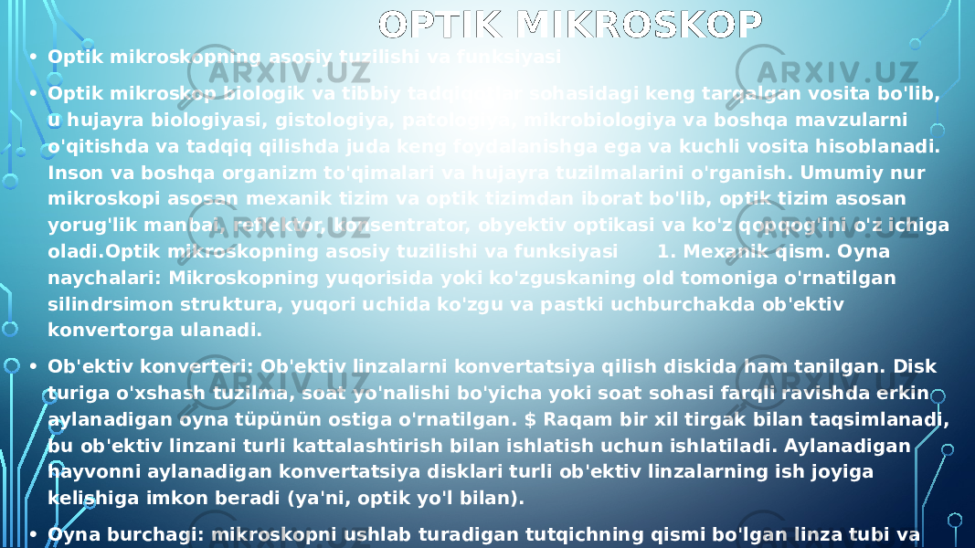  OPTIK MIKROSKOP • Optik mikroskopning asosiy tuzilishi va funksiyasi • Optik mikroskop biologik va tibbiy tadqiqotlar sohasidagi keng tarqalgan vosita bo&#39;lib, u hujayra biologiyasi, gistologiya, patologiya, mikrobiologiya va boshqa mavzularni o&#39;qitishda va tadqiq qilishda juda keng foydalanishga ega va kuchli vosita hisoblanadi. Inson va boshqa organizm to&#39;qimalari va hujayra tuzilmalarini o&#39;rganish. Umumiy nur mikroskopi asosan mexanik tizim va optik tizimdan iborat bo&#39;lib, optik tizim asosan yorug&#39;lik manbai, reflektor, konsentrator, obyektiv optikasi va ko&#39;z qopqog&#39;ini o&#39;z ichiga oladi.Optik mikroskopning asosiy tuzilishi va funksiyasi 1. Mexanik qism. Oyna naychalari: Mikroskopning yuqorisida yoki ko&#39;zguskaning old tomoniga o&#39;rnatilgan silindrsimon struktura, yuqori uchida ko&#39;zgu va pastki uchburchakda ob&#39;ektiv konvertorga ulanadi. • Ob&#39;ektiv konverteri: Ob&#39;ektiv linzalarni konvertatsiya qilish diskida ham tanilgan. Disk turiga o&#39;xshash tuzilma, soat yo&#39;nalishi bo&#39;yicha yoki soat sohasi farqli ravishda erkin aylanadigan oyna tüpünün ostiga o&#39;rnatilgan. $ Raqam bir xil tirgak bilan taqsimlanadi, bu ob&#39;ektiv linzani turli kattalashtirish bilan ishlatish uchun ishlatiladi. Aylanadigan hayvonni aylanadigan konvertatsiya disklari turli ob&#39;ektiv linzalarning ish joyiga kelishiga imkon beradi (ya&#39;ni, optik yo&#39;l bilan). • Oyna burchagi: mikroskopni ushlab turadigan tutqichning qismi bo&#39;lgan linza tubi va oynani qo&#39;llab-quvvatlovchi kavisli struktura. Binokulyar vertikal mikroskopning oynasi va uning ostidagi oyna ustunlari orasida burchakli birikma mavjud, bu esa ko&#39;zgu naychasini kuzatishni engillashtiradigan muayyan burchakka aylantirishga imkon beradi, ammo foydalanilganda burilish burchagi 45 darajadan oshmasligi kerak. Mikroskop og&#39;irlik markazi sababli devorga tushish uchun mos keladi. 