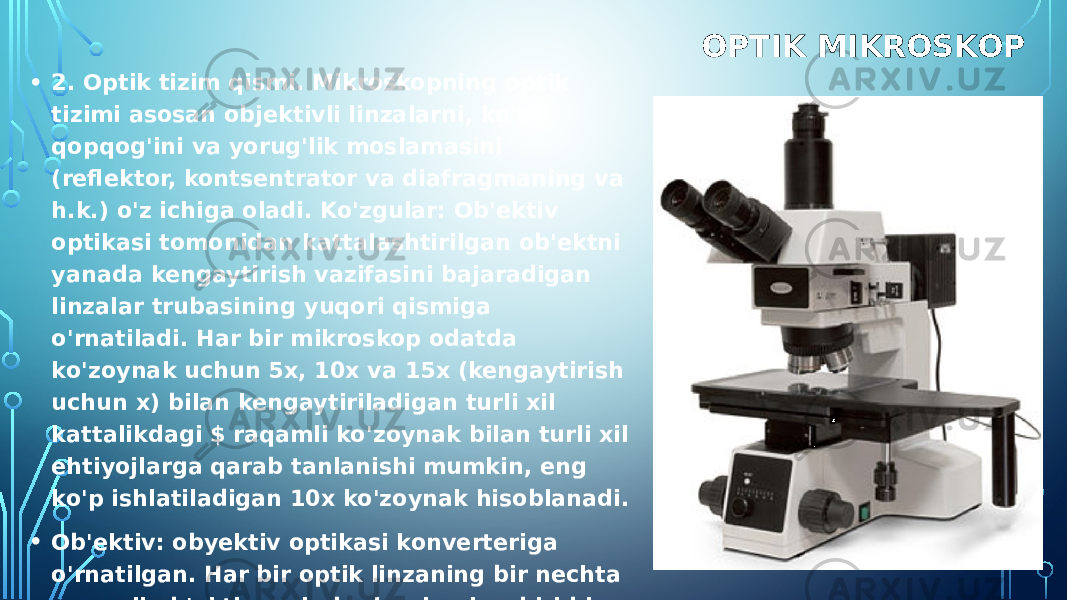 OPTIK MIKROSKOP • 2. Optik tizim qismi. Mikroskopning optik tizimi asosan objektivli linzalarni, ko&#39;z qopqog&#39;ini va yorug&#39;lik moslamasini (reflektor, kontsentrator va diafragmaning va h.k.) o&#39;z ichiga oladi. Ko&#39;zgular: Ob&#39;ektiv optikasi tomonidan kattalashtirilgan ob&#39;ektni yanada kengaytirish vazifasini bajaradigan linzalar trubasining yuqori qismiga o&#39;rnatiladi. Har bir mikroskop odatda ko&#39;zoynak uchun 5x, 10x va 15x (kengaytirish uchun x) bilan kengaytiriladigan turli xil kattalikdagi $ raqamli ko&#39;zoynak bilan turli xil ehtiyojlarga qarab tanlanishi mumkin, eng ko&#39;p ishlatiladigan 10x ko&#39;zoynak hisoblanadi. • Ob&#39;ektiv: obyektiv optikasi konverteriga o&#39;rnatilgan. Har bir optik linzaning bir nechta raqamli ob&#39;ekti mavjud, ularning har biri bir necha dvigatel linzalari va konkavlardan tashkil topgan va optik oynaning o&#39;lchamini aniqlaydigan mikroskopning eng muhim optik komponentidir. 