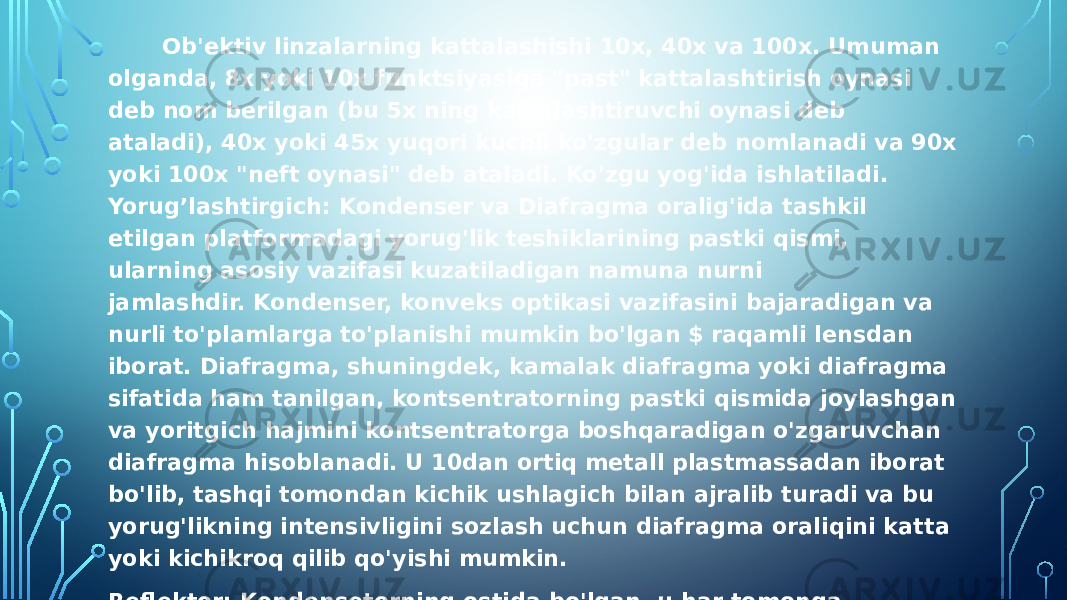  Ob&#39;ektiv linzalarning kattalashishi 10x, 40x va 100x. Umuman olganda, 8x yoki 10x funktsiyasiga &#34;past&#34; kattalashtirish oynasi deb nom berilgan (bu 5x ning kattalashtiruvchi oynasi deb ataladi), 40x yoki 45x yuqori kuchli ko&#39;zgular deb nomlanadi va 90x yoki 100x &#34;neft oynasi&#34; deb ataladi. Ko&#39;zgu yog&#39;ida ishlatiladi. Yorug’lashtirgich: Kondenser va Diafragma oralig&#39;ida tashkil etilgan platformadagi yorug&#39;lik teshiklarining pastki qismi, ularning asosiy vazifasi kuzatiladigan namuna nurni jamlashdir. Kondenser, konveks optikasi vazifasini bajaradigan va nurli to&#39;plamlarga to&#39;planishi mumkin bo&#39;lgan $ raqamli lensdan iborat. Diafragma, shuningdek, kamalak diafragma yoki diafragma sifatida ham tanilgan, kontsentratorning pastki qismida joylashgan va yoritgich hajmini kontsentratorga boshqaradigan o&#39;zgaruvchan diafragma hisoblanadi. U 10dan ortiq metall plastmassadan iborat bo&#39;lib, tashqi tomondan kichik ushlagich bilan ajralib turadi va bu yorug&#39;likning intensivligini sozlash uchun diafragma oraliqini katta yoki kichikroq qilib qo&#39;yishi mumkin. Reflektor: Kondensetorning ostida bo&#39;lgan, u har tomonga aylanishi mumkin va yorug&#39;likni yorug’lashtirgichda turli yo&#39;nalishlardan aks ettirishi mumkin. Reflektorning ikki yuzi, bir tomoni samolyot oynasi, ikkinchisi esa konkav, konkavning kontsentratsiya vazifasi bor, zaif nur uchun mos va nurni ishlatish uchun tarqaladi, oynani tanlaganda nur kuchli Optik mikroskopning barcha o&#39;z yorug&#39;lik manbai bor, lekin reflektor yo’q. 