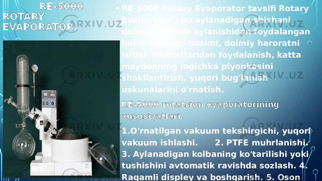  RE-5000 ROTARY EVAPORATOR. • RE-5000 Rotary Evaporator tavsifi Rotary Evaporator - bu aylanadigan shishani doimiy tezlikda aylanishidan foydalangan holda vakuum bosimi, doimiy haroratni isitish sharoitlaridan foydalanish, katta maydonning ingichka plyonkasini shakllantirish, yuqori bug&#39;lanish uskunalarini o&#39;rnatish. • RE-5000 rotatsion evaporatorining xususiyatlari. • 1.O&#39;rnatilgan vakuum tekshirgichi, yuqori vakuum ishlashi. 2. PTFE muhrlanishi. 3. Aylanadigan kolbaning ko&#39;tarilishi yoki tushishini avtomatik ravishda sozlash. 4. Raqamli displey va boshqarish. 5. Oson yig&#39;ish dizayni: 30 daqiqa ichida yig&#39;ilishi kerak. 6. Kondensatorning yaxshilangan ishlashi uchun ikki qavatli sovutish sariqlari. 7. Ajoyib fizikaviy va kimyoviy xususiyatlarga ega yuqori sifatli borosilikatli shisha. 