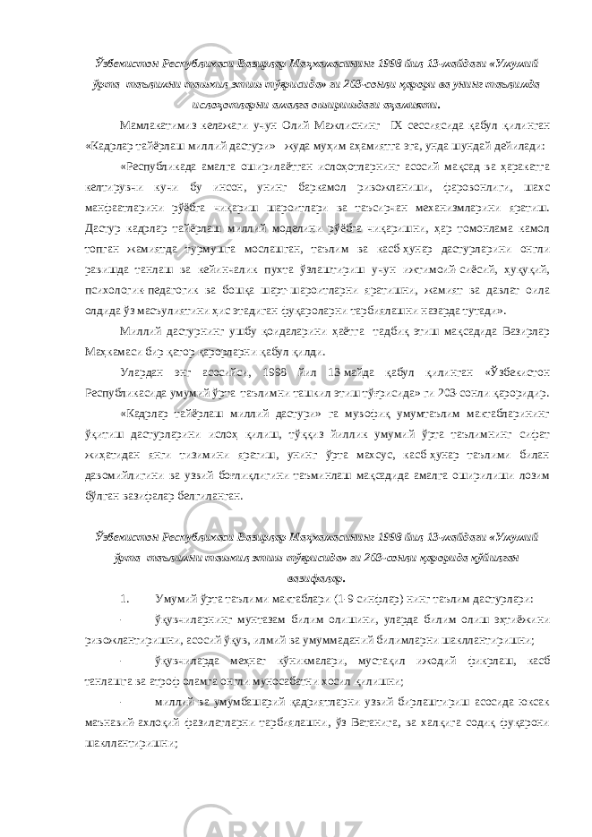 Ўзбекистон Республикаси Вазирлар Маҳкамасининг 1998 йил 13-майдаги «Умумий ўрта таълимни ташкил этиш тўғрисида» ги 203-сонли қарори ва унинг таълимда ислоҳотларни амалга оширишдаги аҳамияти. Мамлакатимиз келажаги учун Олий Мажлиснинг IX сессиясида қабул қилинган «Кадрлар тайёрлаш миллий дастури» жуда муҳим аҳамиятга эга, унда шундай дейилади: «Республикада амалга оширилаётган ислоҳотларнинг асосий мақсад ва ҳаракатга келтирувчи кучи бу инсон, унинг баркамол ривожланиши, фаровонлиги, шахс манфаатларини рўёбга чиқариш шароитлари ва таъсирчан механизмларини яратиш. Дастур кадрлар тайёрлаш миллий моделини рўёбга чиқаришни, ҳар томонлама камол топган жамиятда турмушга мослашган, таълим ва касб-ҳунар дастурларини онгли равишда танлаш ва кейинчалик пухта ўзлаштириш учун ижтимоий-сиёсий, ҳуқуқий, психологик-педагогик ва бошқа шарт-шароитларни яратишни, жамият ва давлат оила олдида ўз масъулиятини ҳис этадиган фуқароларни тарбиялашни назарда тутади». Миллий дастурнинг ушбу қоидаларини ҳаётга тадбиқ этиш мақсадида Вазирлар Маҳкамаси бир қатор қарорларни қабул қилди. Улардан энг асосийси, 1998 йил 13-майда қабул қилинган «Ўзбекистон Республикасида умумий ўрта таълимни ташкил этиш тўғрисида» ги 203-сонли қароридир. «Кадрлар тайёрлаш миллий дастури» га мувофиқ умумтаълим мактабларининг ўқитиш дастурларини ислоҳ қилиш, тўққиз йиллик умумий ўрта таълимнинг сифат жиҳатидан янги тизимини яратиш, унинг ўрта махсус, касб-ҳунар таълими билан давомийлигини ва узвий боғлиқлигини таъминлаш мақсадида амалга оширилиши лозим бўлган вазифалар белгиланган. Ўзбекистон Республикаси Вазирлар Маҳкамасининг 1998 йил 13-майдаги «Умумий ўрта таълимни ташкил этиш тўғрисида» ги 203-сонли қарорида қўйилган вазифалар. 1. Умумий ўрта таълими мактаблари (1-9 синфлар) нинг таълим дастурлари: - ўқувчиларнинг мунтазам билим олишини, уларда билим олиш эҳтиёжини ривожлантиришни, асосий ўқув, илмий ва умуммаданий билимларни шакллантиришни; - ўқувчиларда меҳнат кўникмалари, мустақил ижодий фикрлаш, касб танлашга ва атроф оламга онгли муносабатни хосил қилишни; - миллий ва умумбашарий қадриятларни узвий бирлаштириш асосида юксак маънавий-ахлоқий фазилатларни тарбиялашни, ўз Ватанига, ва халқига содиқ фуқарони шакллантиришни; 