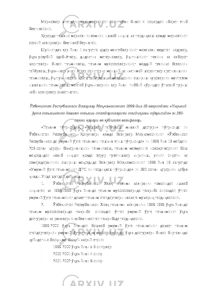 Марказлар штатдаги ходимларининг сони кўпи билан 4 нафардан иборат этиб белгилансин. Қарорда ташхис маркази низомини ишлаб чиқиш ва тасдиқлаш ҳамда марказнинг асосий вазифалари белгилаб берилган. Шунингдек ҳар йили 1 августга қадар мактаблар-нинг малакали педагог кадрлар, ўқув-услубий адабиётлар, дидактик материаллар, ўқитишнинг техник ва ахборот воситалари билан таъминлаш, таълим муассасаларининг моддий техника базасини тайёрлаш, ўқувчилар учун зарур санитария-маиший ва ижтимой шароитлар яратилишини таъминлаш, ўқитувчиларни қайта тайёрлаш ва малакасини ошириш курсларини мунтазам ишлашини таъминлаш, мактаб ўқувчиларини ҳар йили тиббий кўрикдан ўтказиб туриш каби вазифалар юклатилган. Ўзбекистон Республикаси Вазирлар Маҳкамасининг 1998-йил 16-августдаги «Умумий ўрта таълимнинг давлат таълим стандартларини тасдиқлаш тўғрисида» ги 390- сонли қарори ва қўйилган вазифалар. «Таълим тўғрисида», «Кадрлар тайёрлаш миллий дастури» тўғрисида ги Ўзбекистон Республикаси Қонунлари ҳамда Вазирлар Маҳкамасининг «Ўзбекисон Республикасида умумий ўрта таълимни ташкил этиш тўғрисида» ги 1998 йил 13 майдаги 203-сонли қарори бажарилишини таъминлаш, таълим мазмунига ислоҳотларнинг бош мақсадидан келиб чиққан ҳолда зарур тузатишлар киритиш, унинг сифати ва самарадорлигини ошириш мақсадида Вазирлар Маҳкамасининг 1998 йил 16 августда «Умумий ўрта таълимнинг ДТС ни тасдиқлаш тўғрисида» ги 390-сонли қарорини қабул қилди. Унда шундай дейилади: 1. Ўзбекистон Республикаси Халқ таълими вазирлиги томонидан ишлаб чиқилган ва 1998-1999 ўқув йилида таълим муассасаларида тажриба синовдан ўтган умумий ўрта таълимнинг давлат таълим стандартлари иловага мувофиқ тасдиқлансин. 2. Ўзбекистон Республикаси Халқ таълими вазирлиги: 1998-1999 ўқув йилида таълим муассасаларида тажриба- синовдан ўтган умумий ўрта таълимнинг ўқув дастурлари ва режаларинип белгиланган тажрибада тасдиқласин. 1999-2000 ўқув йилидан бошлаб умумий ўрта таълимнинг давлат таълим стандартларини умумий ўрта таълим муассасаларида ўқув дастурлари билан биргаликда қуйидагича босқичма-босқич жорий этсин: - 1999-2000 ўқув йили 5-6 синфлар - 2000-2001 ўқув йили 7-синф - 2001-2002 ўқув йили 8-синф 