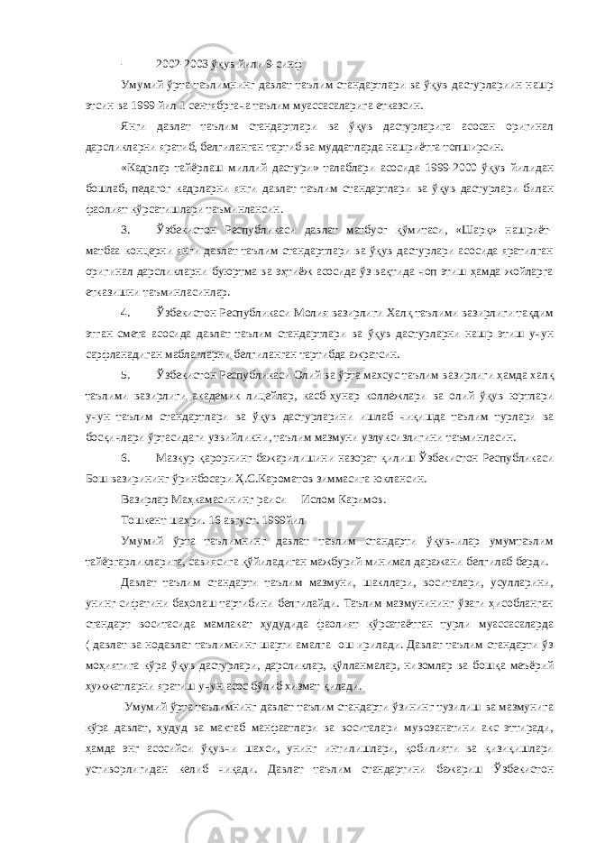 - 2002-2003 ўқув йили 9-синф Умумий ўрта таълимнинг давлат таълим стандартлари ва ўқув дастурлариин нашр этсин ва 1999 йил 1 сентябргача таълим муассасаларига етказсин. Янги давлат таълим стандартлари ва ўқув дастурларига асосан оригинал дарсликларни яратиб, белгиланган тартиб ва муддатларда нашриётга топширсин. «Кадрлар тайёрлаш миллий дастури» талаблари асосида 1999-2000 ўқув йилидан бошлаб, педагог кадрларни янги давлат таълим стандартлари ва ўқув дастурлари билан фаолият кўрсатишлари таъминлансин. 3. Ўзбекистон Республикаси давлат матбуог қўмитаси, «Шарқ» нашриёт- матбаа концерни янги давлат таълим стандартлари ва ўқув дастурлари асосида яратилган оригинал дарсликларни буюртма ва эҳтиёж асосида ўз вақтида чоп этиш ҳамда жойларга етказишни таъминласинлар. 4. Ўзбекистон Республикаси Молия вазирлиги Халқ таълими вазирлиги тақдим этган смета асосида давлат таълим стандартлари ва ўқув дастурларни нашр этиш учун сарфланадиган маблағларни белгиланган тартибда ажратсин. 5. Ўзбекистон Республикаси Олий ва ўрта махсус таълим вазирлиги ҳамда халқ таълими вазирлиги академик лицейлар, касб-ҳунар коллежлари ва олий ўқув юртлари учун таълим стандартлари ва ўқув дастурларини ишлаб чиқишда таълим турлари ва босқичлари ўртасидаги узвийликни, таълим мазмуни узлуксизлигини таъминласин. 6. Мазкур қарорнинг бажарилишини назорат қилиш Ўзбекистон Республикаси Бош вазирининг ўринбосари Ҳ.С.Кароматов зиммасига юклансин. Вазирлар Маҳкамасининг раиси Ислом Каримов. Тошкент шаҳри. 16 август. 1999йил Умумий ўрта таълимнинг давлат таълим стандарти ўқувчилар умумтаълим тайёргарликларига, савиясига қўйиладиган мажбурий минимал даражани белгилаб берди. Давлат таълим стандарти таълим мазмуни, шакллари, воситалари, усулларини, унинг сифатини баҳолаш тартибини белгилайди. Таълим мазмунининг ўзаги ҳисобланган стандарт воситасида мамлакат ҳудудида фаолият кўрсатаётган турли муассасаларда ( давлат ва нодавлат таълимнинг шарти амалга ош ирилади. Давлат таълим стандарти ўз моҳиятига кўра ўқув дастурлари, дарсликлар, қўлланмалар, низомлар ва бошқа меъёрий ҳужжатларни яратиш учун асос бўлиб хизмат қилади. Умумий ўрта таълимнинг давлат таълим стандарти ўзининг тузилиш ва мазмунига кўра давлат, ҳудуд ва мактаб манфаатлари ва воситалари мувозанатини акс эттиради, ҳамда энг асосийси ўқувчи шахси, унинг интилишлари, қобилияти ва қизиқишлари устиворлигидан келиб чиқади. Давлат таълим стандартини бажариш Ўзбекистон 