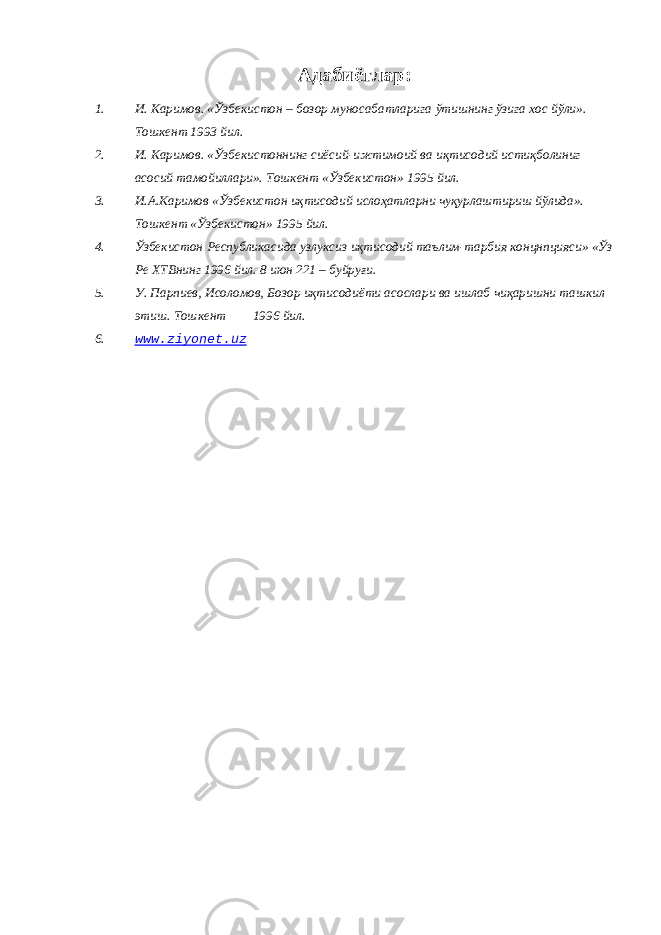 Адабиётлар : 1. И . Каримов . « Ўзбекистон – бозор муносабатларига ўтишнинг ўзига хос йўли ». Тошкент 1993 йил. 2. И. Каримов. «Ўзбекистоннинг сиёсий-ижтимоий ва иқтисодий истиқболиниг асосий тамойиллари». Тошкент «Ўзбекистон» 1995 йил. 3. И.А.Каримов «Ўзбекистон иқтисодий ислоҳатларни чуқурлаштириш йўлида». Тошкент «Ўзбекистон» 1995 йил. 4. Ўзбекистон Республикасида узлуксиз иқтисодий таълим-тарбия концнпцияси» «Ўз Ре ХТВнинг 1996 йил. 8 июн 221 – буйруғи. 5. У. Парпиев, Исоломов, Бозор иқтисодиёти асослари ва ишлаб чиқаришни ташкил этиш. Тошкент 1996 йил. 6. www.ziyonet.uz 