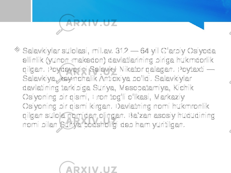  Salavkiylar sulolasi, mil.av. 312 — 64-yil Gʻarbiy Osiyoda ellinlik (yunon-makedon) davlatlarining biriga hukmdorlik qilgan. Poydevorini Selevk I Nikator qalagan. Poytaxti — Salavkiya, keyinchalik Antioxiya boʻldi. Salavkiylar davlatining tarkibiga Suriya, Mesopatamiya, Kichik Osiyoning bir qismi, Eron togʻli oʻlkasi, Markaziy Osiyoning bir qismi kirgan. Davlatning nomi hukmronlik qilgan sulola nomidan olingan. Baʼzan asosiy hududining nomi bilan Suriya podsholigi deb ham yuritilgan. 