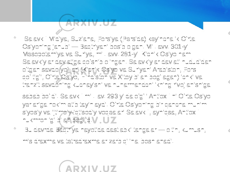 • Salavk I Midiya, Suziana, Forsiya (Persida) keyinchalik Oʻrta Osiyoning janubi — Baqtriyani bosib olgan. Mil. avv. 301-yil Mesopotamiya va Suriya, mil. avv. 281-yil Kichik Osiyo ham Salavkiylar davlatiga qoʻshib olingan. Salavkiylar davlati hududidan oʻtgan savdo yoʻllari (Kichik Osiyo va Suriyani Arabiston, Fors qoʻltigʻi, Oʻrta Osiyo, Hindiston va Xitoy bilan bogʻlagan) ichki va tranzit savdoning kuchayishi va hunarmandchilikning rivojlanishiga sabab boʻldi. Salavk I mil. av. 293 yilda oʻgʻli Antiox I ni Oʻrta Osiyo yerlariga hokim etib tayinlaydi. Oʻrta Osiyoning bir qancha muhim siyosiy va ijtimoiy-iqtisodiy voqealari Salavk I, ayniqsa, Antiox I hukmronligi bilan bogʻliq. • Bu davrda Baqtriya hayotida dastlabki tangalar — oltin, kumush, mis draxma va tetradraxmalar zarb qilina boshlanadi. 