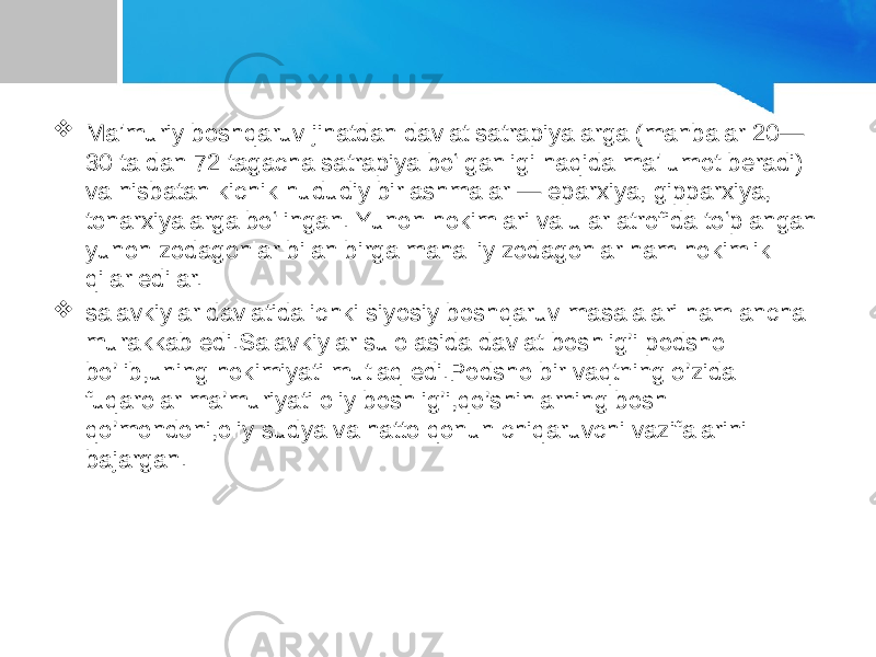  Maʼmuriy boshqaruv jihatdan davlat satrapiyalarga (manbalar 20— 30 ta dan 72 tagacha satrapiya boʻlganligi haqida maʼlumot beradi) va nisbatan kichik hududiy birlashmalar — eparxiya, gipparxiya, tonarxiyalarga boʻlingan. Yunon hokimlari va ular atrofida toʻplangan yunon zodagonlar bilan birga mahalliy zodagonlar ham hokimlik qilar edilar.  salavkiylar davlatida ichki siyosiy boshqaruv masalalari ham ancha murakkab edi.Salavkiylar sulolasida davlat boshlig’i podsho bo’lib,uning hokimiyati mutlaq edi.Podsho bir vaqtning o’zida fuqarolar ma’muriyati oliy boshlig’i,qo’shinlarning bosh qo’mondoni,oliy sudya va hatto qonun chiqaruvchi vazifalarini bajargan. 
