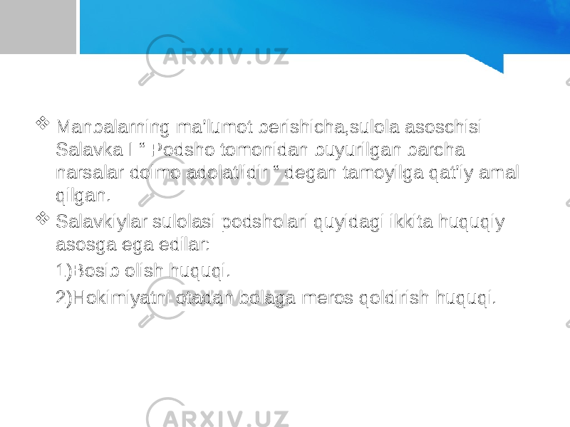  Manbalarning ma’lumot berishicha,sulola asoschisi Salavka I “ Podsho tomonidan buyurilgan barcha narsalar doimo adolatlidir “ degan tamoyilga qat’iy amal qilgan.  Salavkiylar sulolasi podsholari quyidagi ikkita huquqiy asosga ega edilar: 1)Bosib olish huquqi. 2)Hokimiyatni otadan bolaga meros qoldirish huquqi. 