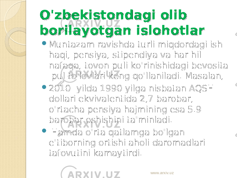 O&#39;zbekistondagi olib O&#39;zbekistondagi olib borilayotgan islohotlarborilayotgan islohotlar  Muntazam ravishda turli miqdordagi ish haqi, pensiya, stipendiya va har hil nafaqa, tovon puli ko&#39;rinishidagi bevosita pul to&#39;lovlari keng qo&#39;llaniladi. Masalan,  2010 yilda 1990 yilga nisbatan AQSH dollari ekvivalentida 2,7 barobar, o&#39;rtacha pensiya hajmining esa 5.9 barobar oshishini ta&#39;minladi.  Hamda o&#39;rta qatlamga bo&#39;lgan e&#39;tiborning ortishi aholi daromadlari tafovutini kamaytirdi. www.arxiv.uz 