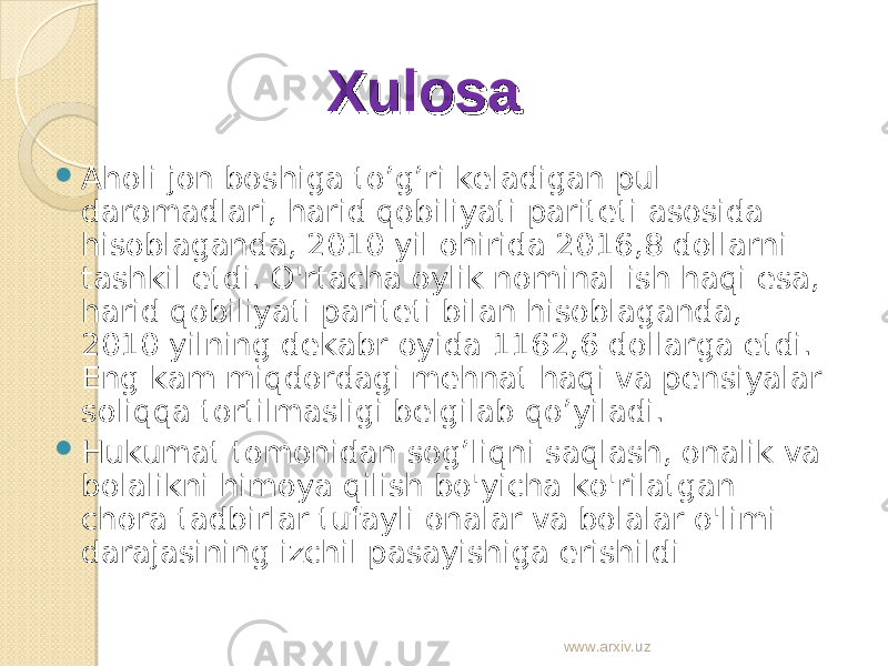  Aholi jon boshiga to’g’ri keladigan pul daromadlari, harid qobiliyati pariteti asosida hisoblaganda, 2010 yil ohirida 2016,8 dollarni tashkil etdi. O&#39;rtacha oylik nominal ish haqi esa, harid qobiliyati pariteti bilan hisoblaganda, 2010 yilning dekabr oyida 1162,6 dollarga etdi. Eng kam miqdordagi mehnat haqi va pensiyalar soliqqa tortilmasligi belgilab qo’yiladi.  Hukumat tomonidan sog’liqni saqlash, onalik va bolalikni himoya qilish bo&#39;yicha ko&#39;rilatgan chora tadbirlar tufayli onalar va bolalar o&#39;limi darajasining izchil pasayishiga erishildi XulosaXulosa www.arxiv.uz 