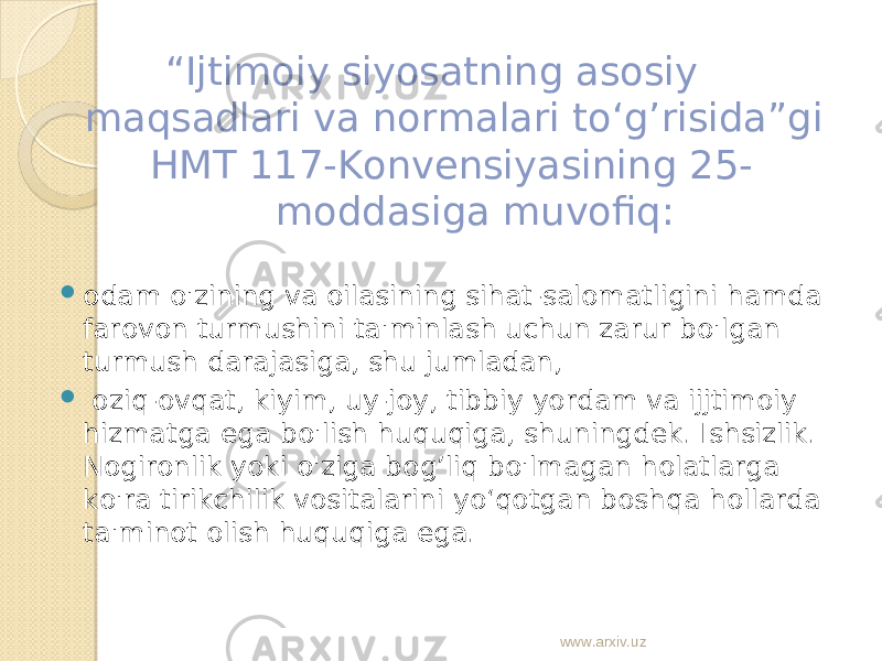  “ Ijtimoiy siyosatning asosiy maqsadlari va normalari to‘g’risida”gi HMT 117-Konvensiyasining 25- moddasiga muvofiq:  odam o&#39;zining va oilasining sihat-salomatligini hamda farovon turmushini ta&#39;minlash uchun zarur bo&#39;lgan turmush darajasiga, shu jumladan,  oziq-ovqat, kiyim, uy-joy, tibbiy yordam va ijjtimoiy hizmatga ega bo&#39;lish huquqiga, shuningdek. Ishsizlik. Nogironlik yoki o&#39;ziga bog’liq bo&#39;lmagan holatlarga ko&#39;ra tirikchilik vositalarini yo‘qotgan boshqa hollarda ta&#39;minot olish huquqiga ega. www.arxiv.uz 