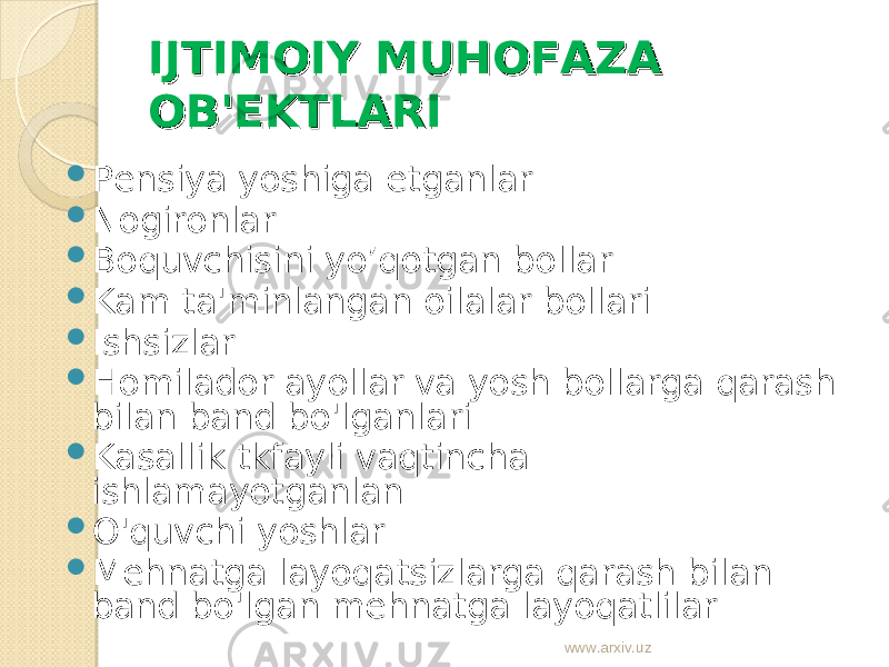 IJTIMOIY MUHOFAZA IJTIMOIY MUHOFAZA OB&#39;OB&#39; ЕЕ KTLARIKTLARI  Pensiya yoshiga etganlar  Nogironlar  Boquvchisini yo’qotgan bollar  Kam ta&#39;minlangan oilalar bollari  Ishsizlar  Homilador ayollar va yosh bollarga qarash bilan band bo&#39;lganlari  Kasallik tkfayli vaqtincha ishlamayotganlan  O&#39;quvchi yoshlar  Mehnatga layoqatsizlarga qarash bilan band bo&#39;lgan mehnatga layoqatlilar www.arxiv.uz 