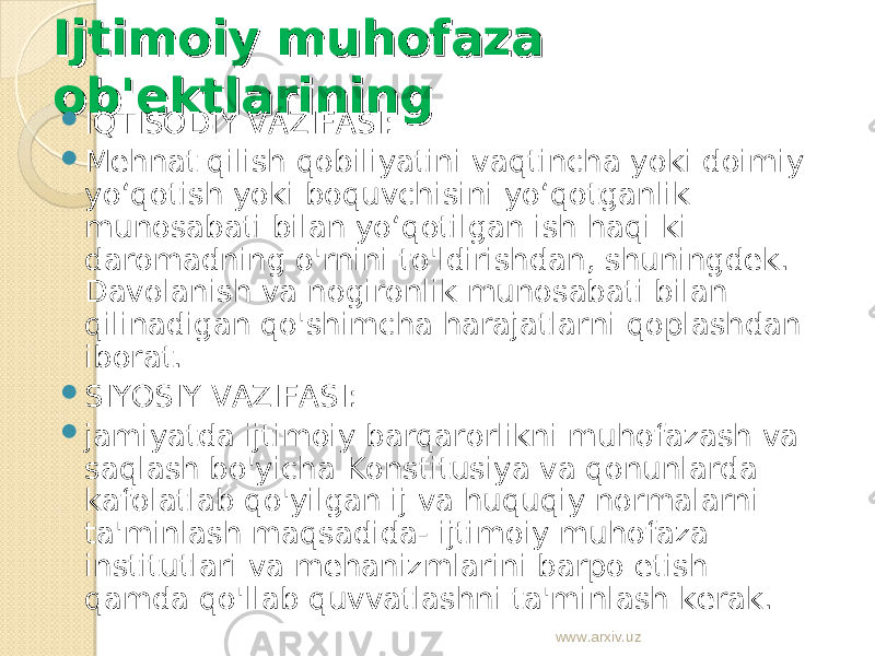 Ijtimoiy muhofaza Ijtimoiy muhofaza ob&#39;ektlariningob&#39;ektlarining  IQTISODIY VAZIFASI:  Mehnat qilish qobiliyatini vaqtincha yoki doimiy yo‘qotish yoki boquvchisini yo‘qotganlik munosabati bilan yo‘qotilgan ish haqi ki daromadning o&#39;rnini to&#39;ldirishdan, shuningdek. Davolanish va nogironlik munosabati bilan qilinadigan qo&#39;shimcha harajatlarni qoplashdan iborat.  SIYOSIY VAZIFASI:  jamiyatda ijtimoiy barqarorlikni muhofazash va saqlash bo&#39;yicha Konstitusiya va qonunlarda kafolatlab qo&#39;yilgan ij va huquqiy normalarni ta&#39;minlash maqsadida- ijtimoiy muhofaza institutlari va mehanizmlarini barpo etish qamda qo&#39;llab quvvatlashni ta&#39;minlash kerak. www.arxiv.uz 