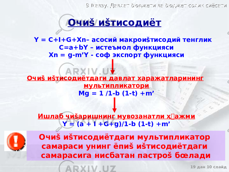 9 Мавзу. Давлат бюджети ва бюджет-солик сиёсати9 Мавзу. Давлат бюджети ва бюджет-солик сиёсати 19 дан 10 слайдОчиš иšтисодиёт Y = C+I+G+Xn– асосий макроиšтисодий тенглик C=a+bY – истеъмол функцияси Xn = g-m’Y - соф экспорт функцияси Очиš иšтисодиётдаги давлат харажатларининг мультипликатори Mg = 1 /1-b (1-t) +m’ Ишлаб чиšаришнинг мувозанатли ҳ&#144; ажми Y = (a + I +G+g)/1-b (1-t) +m’ Очиš иšтисодиётдаги мультипликатор самараси унинг ёпиš иšтисодиётдаги самарасига нисбатан пастроš бœлади 