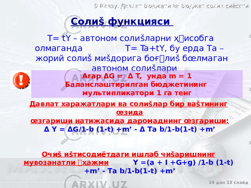 9 Мавзу. Давлат бюджети ва бюджет-солик сиёсати9 Мавзу. Давлат бюджети ва бюджет-солик сиёсати 19 дан 13 слайд T= tY – автоном солиšларни ҳ&#157;исобга олмаганда T= Ta+tY, бу ерда Та – жорий солиš миšдорига боғ&#157; лиš б œ лмаган автоном солиšлари Давлат харажатлари ва солиšлар бир ваšтининг œзида œзгариши натижасида даромаднинг œзгариши: Δ Y = ΔG/1-b (1-t) +m’ - Δ Tа b/1-b(1-t) +m’ Очиš иšтисодиётдаги ишлаб чиšаришнинг мувозанатли &#144; ҳажми Y =(a + I +G+g) /1-b (1-t) +m’ - Tа b/1-b(1-t) +m’Солиš функцияси Агар ΔG = Δ T, унда m = 1 Баланслаштирилган бюджетининг мультипликатори 1 га тенг 