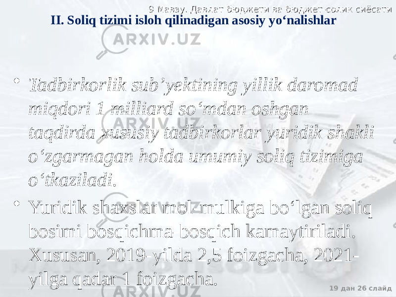 9 Мавзу. Давлат бюджети ва бюджет-солик сиёсати9 Мавзу. Давлат бюджети ва бюджет-солик сиёсати 19 дан 26 слайдII. Soliq tizimi isloh qilinadigan asosiy yo‘nalishlar • Tadbirkorlik sub’yektining yillik daromad miqdori 1 milliard so‘mdan oshgan taqdirda xususiy tadbirkorlar yuridik shakli o‘zgarmagan holda umumiy soliq tizimiga o‘tkaziladi. • Yuridik shaxslar mol-mulkiga bo‘lgan soliq bosimi bosqichma-bosqich kamaytiriladi. Xususan, 2019-yilda 2,5 foizgacha, 2021- yilga qadar 1 foizgacha. 
