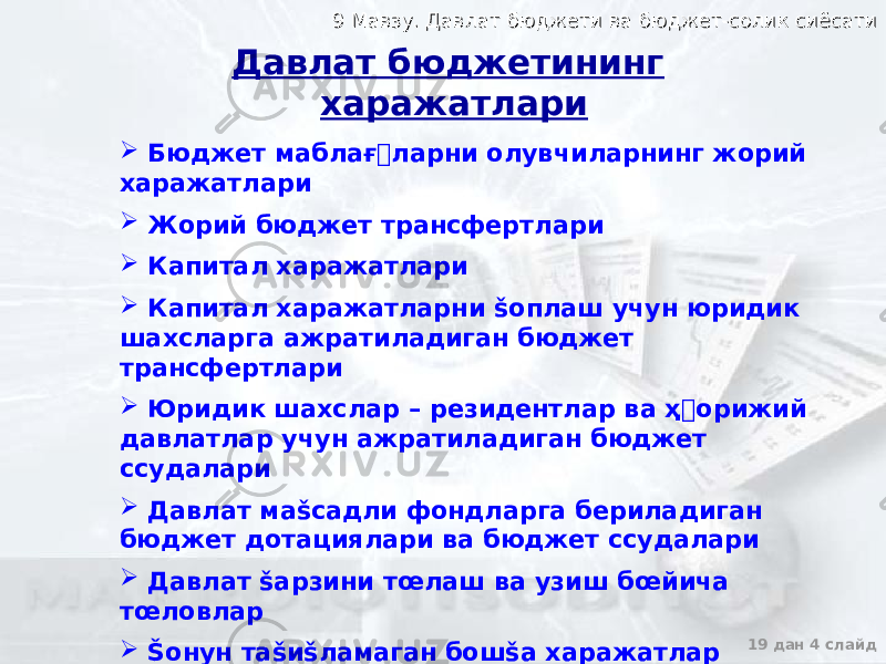 9 Мавзу. Давлат бюджети ва бюджет-солик сиёсати9 Мавзу. Давлат бюджети ва бюджет-солик сиёсати 19 дан 4 слайд Бюджет маблағ&#144;ларни олувчиларнинг жорий харажатлари  Жорий бюджет трансфертлари  Капитал харажатлари  Капитал харажатларни šоплаш учун юридик шахсларга ажратиладиган бюджет трансфертлари  Юридик шахслар – резидентлар ва ҳ&#144; орижий давлатлар учун ажратиладиган бюджет ссудалари  Давлат маšсадли фондларга бериладиган бюджет дотациялари ва бюджет ссудалари  Давлат šарзини тœлаш ва узиш бœйича тœловлар  Šонун таšиšламаган бошšа харажатлар Давлат бюджетининг харажатлари 