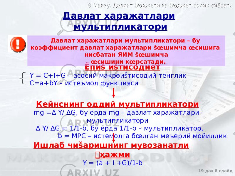 9 Мавзу. Давлат бюджети ва бюджет-солик сиёсати9 Мавзу. Давлат бюджети ва бюджет-солик сиёсати 19 дан 8 слайдЁпиš иšтисодиет Y = C+I+G – асосий макроиšтисодий тенглик C=a+bY – истеъмол функцияси Кейнснинг оддий мультипликатори mg =∆ Y/ ∆G, бу ерда mg – давлат харажатлари мультипликатори ∆ Y/ ∆G = 1/1-b, бу ерда 1/1-b – мультипликатор, b = МРС – истемолга бœлган меъерий мойиллик Ишлаб чиšаришнинг мувозанатли &#144;ҳажми Y = (a + I +G)/1-b Давлат харажатлари мультипликатори Давлат харажатлари мультипликатори – бу коэффициент давлат харажатлари šœшимча œсишига нисбатан ЯИМ šœшимча œсишини кœрсатади. 