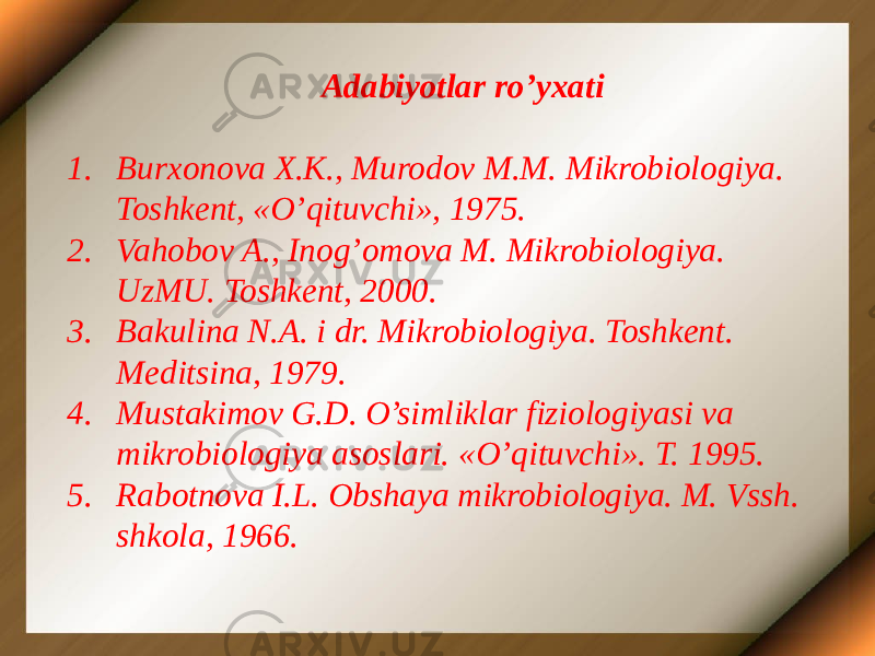Adabiyotlar ro’yxati 1. Burxonova X.K., Murodov M.M. Mikrobiologiya. Toshkent, «O’qituvchi», 1975. 2. Vahobov A., Inog’omova M. Mikrobiologiya. UzMU. Toshkent, 2000. 3. Bakulina N.A. i dr. Mikrobiologiya. Toshkent. Meditsina, 1979. 4. Mustakimov G.D. O’simliklar fiziologiyasi va mikrobiologiya asoslari. «O’qituvchi». T. 1995. 5. Rabotnova I.L. Obshaya mikrobiologiya. M. Vssh. shkola, 1966. 