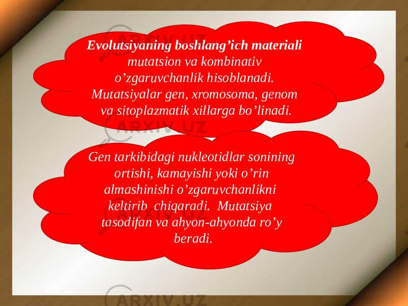 Evolutsiyaning boshlang’ich materiali mutatsion va kombinativ o’zgaruvchanlik hisoblanadi. Mutatsiyalar gen, xromosoma, genom va sitoplazmatik xillarga bo’linadi. Gen tarkibidagi nukleotidlar sonining ortishi, kamayishi yoki o’rin almashinishi o’zgaruvchanlikni keltirib chiqaradi. Mutatsiya tasodifan va ahyon-ahyonda ro’y beradi. 