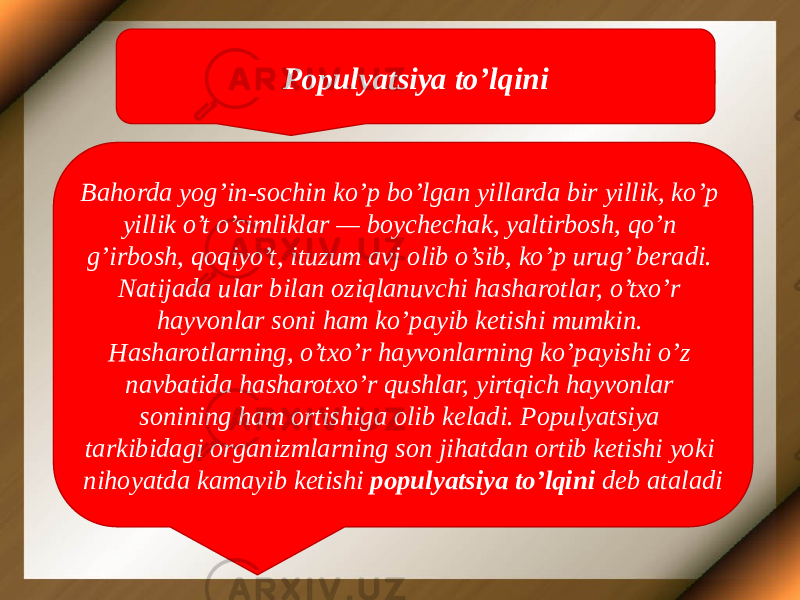 Populyatsiya to’lqini Bahorda yog’in-sochin ko’p bo’lgan yillarda bir yillik, ko’p yillik o’t o’simliklar — boychechak, yaltirbosh, qo’n g’irbosh, qoqiyo’t, ituzum avj olib o’sib, ko’p urug’ beradi. Natijada ular bilan oziqlanuvchi hasharotlar, o’txo’r hayvonlar soni ham ko’payib ketishi mumkin. Hasharotlarning, o’txo’r hayvonlarning ko’payishi o’z navbatida hasharotxo’r qushlar, yirtqich hayvonlar sonining ham ortishiga olib keladi. Populyatsiya tarkibidagi organizmlarning son jihatdan ortib ketishi yoki nihoyatda kamayib ketishi populyatsiya to’lqini deb ataladi 