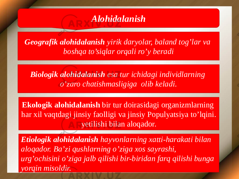 Alohidalanish Geografik alohidalanish yirik daryolar, baland tog’lar va boshqa to’siqlar orqali ro’y beradi Biologik alohidalanish esa tur ichidagi individlarning o’zaro chatishmasligiga olib keladi. Ekologik alohidalanish bir tur doirasidagi organizmlarning har xil vaqtdagi jinsiy faolligi va jinsiy Populyatsiya to’lqini. yetilishi bilan aloqador. Etiologik alohidalanish hayvonlarning xatti-harakati bilan aloqador. Ba’zi qushlarning o’ziga xos sayrashi, urg’ochisini o’ziga jalb qilishi bir-biridan farq qilishi bunga yorqin misoldir. 