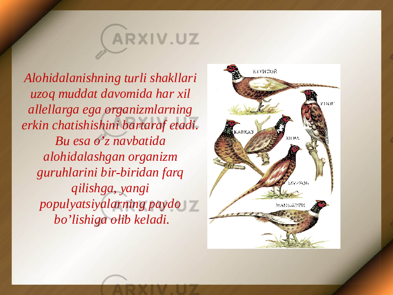 Alohidalanishning turli shakllari uzoq muddat davomida har xil allellarga ega organizmlarning erkin chatishishini bartaraf etadi. Bu esa o’z navbatida alohidalashgan organizm guruhlarini bir-biridan farq qilishga, yangi populyatsiyalarning paydo bo’lishiga olib keladi. 