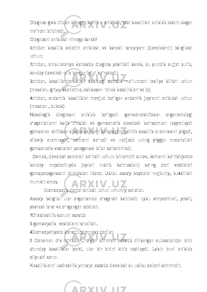 Diagnoz grek tilidan olingan b o‘ lib – aniklash, toki kasallikni aniklab toshin degan ma’noni bildiradi. Diagnozni aniklash nimaga kerak? 1chidan kasallik xolatini aniklash va kerakli terapiyani (davolashni) belgilash uchun; 2chidan, ambulatoriya kartosida diagnoz yozilishi kerak, bu yuridik xujjat bulib, kanday davolash olib borganligini k o‘ rsatadi; 3chidan, kasalliknitarkalishi xakidagi statistik ma’lumotni taxliya kilishi uchun (masalan, gripp, skarlatina, oshkazon- ichak kasalliklari va b); 4chidan, endemik kasalliklar mavjud b o‘ lgan endemik joylarni aniklash uchun (masalan , bukok) Nozologik diagnozni aniklab b o‘ lgach gomeonatshifokor organizmdagi o‘ zgarishlarni kelib chikish va gemeonatik davolash k o‘ rsatmani tayyorlaydi gomeonat- shifokor albatta bemorni shikoyatini eshitib kasallik anamnezini yigadi, oilaviy anamnezni, bemorni k o‘ radi va natijada uning yiggan materiallari gomeonotik vositalari patogenezi bilan solishtiriladi. Demak, davalash samarali b o‘ lishi uchun: birlomchi surov, bemorni k o‘ rish(xatto kanday maydachuyda joylari tushib kolmasdan) s o‘ ng dori vositalari gomepotogenezini bilmokdan iborat. Ushbu asosiy koydalar majburiy, bu4zilishi mumkin emas. Gomeo pa tik dorini tanlash uchun umumiy xolatlar. Asosiy belgilar ular organizmda o‘ zgarshi keltiradi: uyku simptomlari, yoshi, yashash tarzi va o‘ rgangan odatlari. 2 O‘ xshashlik konuni asosida 3 gomeo pa tik vasitalarni sinalishi. 4Gomeo p atiyada konstitutsionnaya dorilar. S Ganeman o‘ z tajribalari, olgan bilimlari asosida chikargan xulosalaridan biri: shunday kasalliklar borki, ular bir birini kirib tashlaydi. Lekin buni aniklab oliyushi zarur. Kasalliklarni uxshashlik prinsipi asosida davolash bu ushbu xalatni echimidir. 