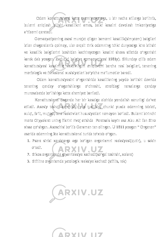  Odam konstitutsiyasi katta axamiyatga ega, u bir necha xillarga bo‘linib, bularni aniqlash bilishi kasallikni emas, balki kasalni davolash imkoniyatiga e’tiborni qaratadi. Gomeopatiyaning asosi murojat qilgan bemorni kasallik(simptom) belgilari bilan chegaralanib qolmay, ular orqali tirik odamning ichki dunyosiga kira bilishi va kasallik belgilarini boshidan kechirayotgan kasalni shaxs sifatida o‘rganishi kerak deb yozgan. Zeduck( belgiya gomeopatiyasi 1981y). SHunday qilib odam konstitutsiyasi kasalning reaktivligini aniqlovchi barcha nasl belgilari, tananing morfologik va funksional xusisiyatlari bo‘yicha ma’lumotlar beradi. Odam konstitutsiyasini o‘rganishida kasallikning paydo bo‘lishi davrida tananing qanday o‘zgarishlarga o‘chrashi, atrofdagi narsalarga qanday munosabatda bo‘lishiga katta ahamiyat beriladi. Konstitutsional deganda har bir kasalga alohida yondalish zarurligi da’vat etiladi. Asosiy tashqi ko‘rinishi: yuz tuzilishi, chunki yuzda odamning tabiati, xulqi, fe’li, mujozi, tana reaktivlari hususiyatlari namoyon bo‘ladi. Bularni birinchi marta Gippokrat uning fikrini rivoj etishda Paratsels keyin esa Abu Ali Ibn Sino xissa qo‘shgan. Asoschisi bo‘lib Ganeman tan olingan. U 1811 yozgan “ Organon” asarida odamning 3ta konstitutsional turida to‘xtab o‘tgan. 1. Psora sirtki xarakterga ega bo‘lgan organizmni reaksiyasi(qutir), u sekin o‘tadi. 2. Sikoz organizmda giperriaksiya kechadi(so‘gal toshishi, xolera) 3. Sifilina organizmda patologik reaksiya kechadi (sifilis, rak) 