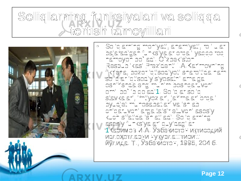 Free Powerpoint Templates Page 12Soliqlarning funksiyalari va soliq qa t o rt ish tamoyillari • Soliqlarning mohiyati, ahamiyati, roli ular bajaradigan funksiyalar orqali yaqqolroq namoyon bo`ladi. O ` zbekiston Respublikasi Prezidenti I . A . Karimovning fikricha , bozor iqtisodiyoti sharoitida ham soliqlar iqtisodiy siyosatni amalga oshirishda eng muhim boshqaruvchi omil bo ` lib qoladi 1 . Soliqlar soliq stavkalari, imtiyozlari, jarimalari orqali byudjet munosabatlari va ishlab chiqaruvchilarga ta’sir etuvchi asosiy kuch sifatida ishlatiladi. Soliqlarning asosiy funksiyalari quyidagilar 1 Каримов И.А. Ў збекистон и қ тисодий исло ҳ отларни чу қ урлаштириш й ў лида. Т., Ў збекистон, 1995, 204 б. 