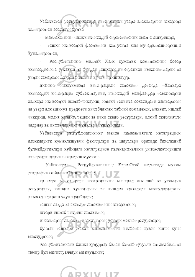 Узбекистон республикасида интеграцион узаро алокаларини юкорида келтирилган асослари булиб - мамлакатнинг ташки иктисодий стратегиясини амалга оширишда; - ташки иктисодий фаолиятни келгусида хам мутадиллаштиришга йуналтирилган; - Республиканинг миллий Халк хужалик комплексини бозор иктисодиётига утказиш ва бундан ташкари интеграцион имкониятларни ва ундан самарали фойдаланишини кучайтириш зарур. Бизнинг назаримизда интеграцион салохият деганда –Халкаро иктисодий интеграция субъектларини, иктисодий манфаатдор томонларни халкаро иктисодий ишлаб-чикариш, илмий техника сохасидаги хамкорлиги ва узаро алмашинув предмети хисобланган табиий комплекси, мехнат, ишлаб чикариш, молия-кредит, ташки ва ички савдо ресурслари, илмий салохиятли кадрлар ва инсонларнинг мулклари тушунилади. Узбекистон республикасининг жахон хамжамиятига интеграцион алокаларига кумаклашувчи факторлари ва шартлари орасида бахслашиб булмайдиганлари куйидаги интеграцион патенционалини ривожлантиришга каратилганларини ажратиш мумкин. - Узбекистон Республикасининг Евро-Осиё китъасида мухим географик жойда жойлашганлиги; ер ости ва ер усти захираларини минерал хом-ашё ва усимлик ресурслари, кишлок хужалигини ва кишлок хужалиги махсулотларини ривожлантириш учун кулайлиги; ташки савдо ва экспорт салохиятини юкорилиги; юкори ишлаб чикриш салохияти; инсонларни салохияти юкорилиги усувчи мехнат ресурслари; бундан ташкари жахон хамжамиятига нисбатан арзон ишчи кучи мавжудлиги; Республикамизни бошка худудлар билан боглаб турувчи автомобиль ва темир йул магистраллари мавжудлиги; 