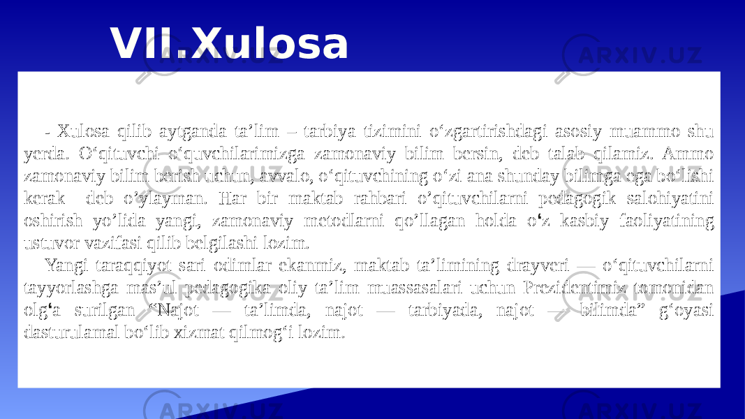 VII.Xulosa - Xulosa qilib aytganda ta’lim – tarbiya tizimini o‘zgartirishdagi asosiy muammo shu yerda. O‘qituvchi o‘quvchilarimizga zamonaviy bilim bersin, deb talab qilamiz. Ammo zamonaviy bilim berish uchun, avvalo, o‘qituvchining o‘zi ana shunday bilimga ega bo‘lishi kerak deb o’ylayman. Har bir maktab rahbari o’qituvchilarni pedagogik salohiyatini oshirish yo’lida yangi, zamonaviy metodlarni qo’llagan holda o ‘ z kasbiy faoliyatining ustuvor vazifasi qilib belgilashi lozim. Yangi taraqqiyot sari odimlar ekanmiz, maktab taʼlimining drayveri — oʻqituvchilarni tayyorlashga mas’ul pedagogika oliy taʼlim muassasalari uchun Prezidentimiz tomonidan olg ‘ a surilgan “Najot — taʼlimda, najot — tarbiyada, najot — bilimda” gʻoyasi dasturulamal boʻlib xizmat qilmogʻi lozim. 