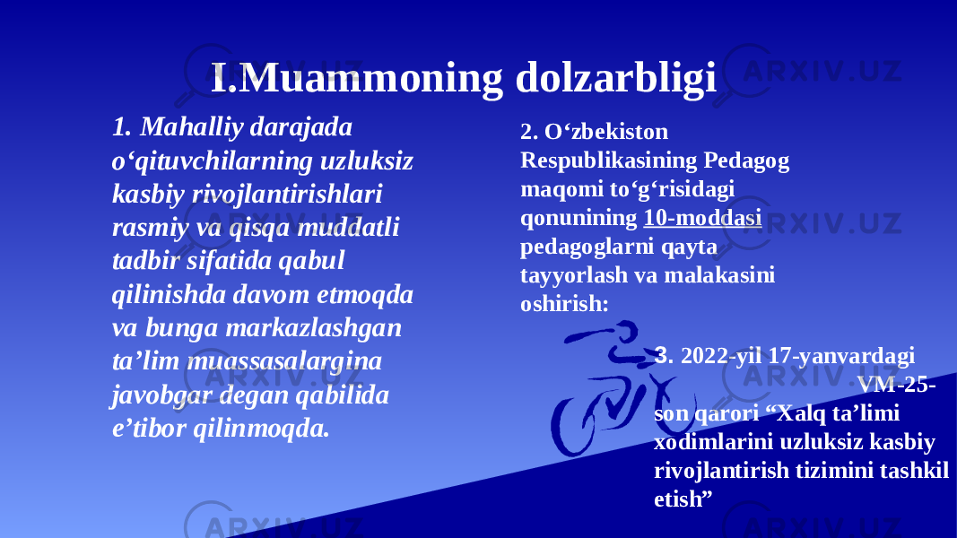 I.Muammoning dolzarbligi 1. Mahalliy darajada o‘qituvchilarning uzluksiz kasbiy rivojlantirishlari rasmiy va qisqa muddatli tadbir sifatida qabul qilinishda davom etmoqda va bunga markazlashgan ta’lim muassasalargina javobgar degan qabilida e’tibor qilinmoqda. 2. O‘zbekiston Respublikasining Pedagog maqomi to‘g‘risidagi qonunining 10-moddasi pedagoglarni qayta tayyorlash va malakasini oshirish: 3. 2022-yil 17-yanvardagi VM-25- son qarori “Xalq ta’limi xodimlarini uzluksiz kasbiy rivojlantirish tizimini tashkil etish” 