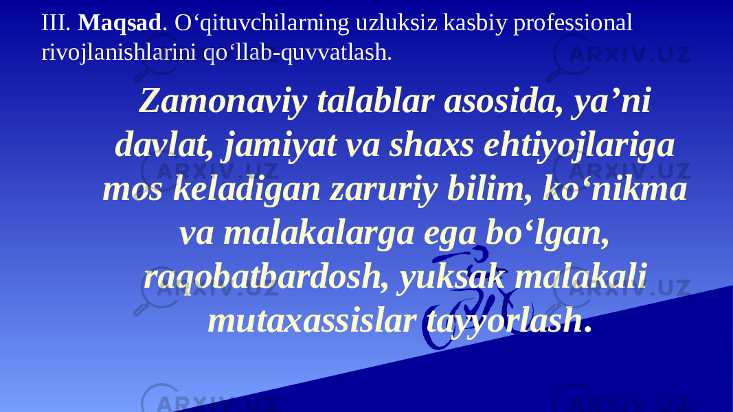 III. Maqsad . O‘qituvchilarning uzluksiz kasbiy professional rivojlanishlarini qo‘llab-quvvatlash. Zamonaviy talablar asosida, ya’ni davlat, jamiyat va shaxs ehtiyojlariga mos keladigan zaruriy bilim, ko‘nikma va malakalarga ega bo‘lgan, raqobatbardosh, yuksak malakali mutaxassislar tayyorlash . 