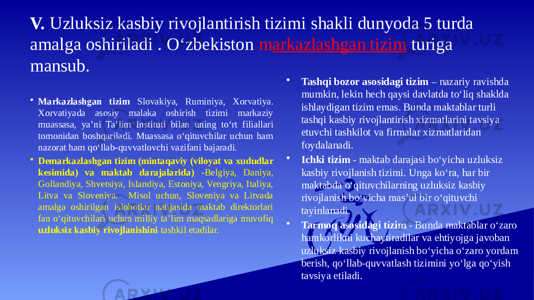 V. Uzluksiz kasbiy rivojlantirish tizimi shakli dunyoda 5 turda amalga oshiriladi . O‘zbekiston m arkazlashgan tizim turiga mansub. • Markazlashgan tizim Slovakiya, Ruminiya, Xorvatiya. Xorvatiyada asosiy malaka oshirish tizimi markaziy muassasa, ya’ni Ta’lim Instituti bilan uning to‘rt filiallari tomonidan boshqariladi. Muassasa o‘qituvchilar uchun ham nazorat ham qo‘llab-quvvatlovchi vazifani bajaradi. • Demarkazlashgan tizim (mintaqaviy (viloyat va xududlar kesimida) va maktab darajalarida) -Belgiya, Daniya, Gollandiya, Shvetsiya, Islandiya, Estoniya, Vengriya, Italiya, Litva va Sloveniya. Misol uchun, Sloveniya va Litvada amalga oshirilgan islohotlar natijasida maktab direktorlari fan o‘qituvchilari uchun milliy ta’lim maqsadlariga muvofiq uzluksiz kasbiy rivojlanishini tashkil etadilar. • Tashqi bozor asosidagi tizim – nazariy ravishda mumkin, lekin hech qaysi davlatda to‘liq shaklda ishlaydigan tizim emas. Bunda maktablar turli tashqi kasbiy rivojlantirish xizmatlarini tavsiya etuvchi tashkilot va firmalar xizmatlaridan foydalanadi. • Ichki tizim - maktab darajasi bo‘yicha uzluksiz kasbiy rivojlanish tizimi. Unga ko‘ra, har bir maktabda o‘qituvchilarning uzluksiz kasbiy rivojlanish bo‘yicha mas’ul bir o‘qituvchi tayinlanadi. • Tarmoq asosidagi tizim - Bunda maktablar o‘zaro hamkorlikni kuchaytiradilar va ehtiyojga javoban uzluksiz kasbiy rivojlanish bo‘yicha o‘zaro yordam berish, qo‘llab-quvvatlash tizimini yo‘lga qo‘yish tavsiya etiladi. 