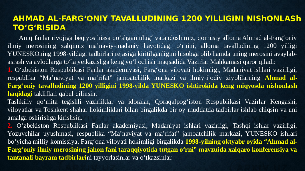 AHMAD AL-FARG‘ONIY TAVALLUDINING 1200 YILLIGINI NIShONLASh TO‘G‘RISIDA Aniq fanlar rivojiga beqiyos hissa qo‘shgan ulug‘ vatandoshimiz, qomusiy alloma Ahmad al-Farg‘oniy ilmiy merosining xalqimiz ma’naviy-madaniy hayotidagi o‘rnini, alloma tavalludining 1200 yilligi YUNESKOning 1998-yildagi tadbirlari rejasiga kiritilganligini hisobga olib hamda uning merosini avaylab- asrash va avlodlarga to‘la yetkazishga keng yo‘l ochish maqsadida Vazirlar Mahkamasi qaror qiladi: 1. O‘zbekiston Respublikasi Fanlar akademiyasi, Farg‘ona viloyati hokimligi, Madaniyat ishlari vazirligi, respublika “Ma’naviyat va ma’rifat” jamoatchilik markazi va ilmiy-ijodiy ziyolilarning Ahmad al- Farg‘oniy tavalludining 1200 yilligini 1998-yilda YUNESKO ishtirokida keng miqyosda nishonlash haqidagi takliflari qabul qilinsin. Tashkiliy qo‘mita tegishli vazirliklar va idoralar, Qoraqalpog‘iston Respublikasi Vazirlar Kengashi, viloyatlar va Toshkent shahar hokimliklari bilan birgalikda bir oy muddatda tadbirlar ishlab chiqsin va uni amalga oshirishga kirishsin. 2. O‘zbekiston Respublikasi Fanlar akademiyasi, Madaniyat ishlari vazirligi, Tashqi ishlar vazirligi, Yozuvchilar uyushmasi, respublika “Ma’naviyat va ma’rifat” jamoatchilik markazi, YUNESKO ishlari bo‘yicha milliy komissiya, Farg‘ona viloyati hokimligi birgalikda 1998-yilning oktyabr oyida “Ahmad al- Farg‘oniy ilmiy merosining jahon fani taraqqiyotida tutgan o‘rni” mavzuida xalqaro konferensiya va tantanali bayram tadbirlari ni tayyorlasinlar va o‘tkazsinlar. 