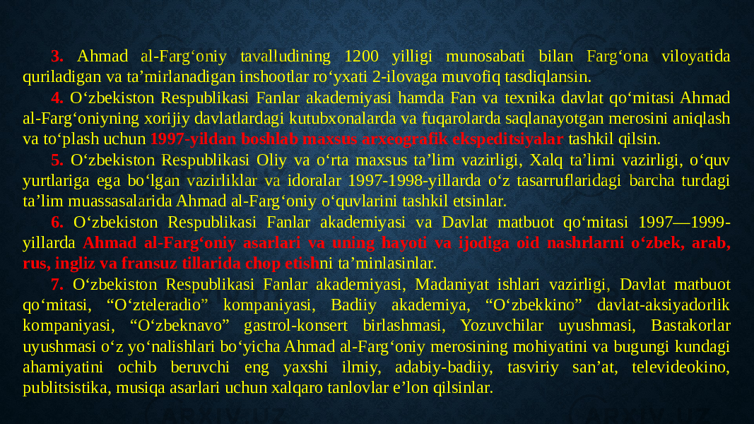 3. Ahmad al-Farg‘oniy tavalludining 1200 yilligi munosabati bilan Farg‘ona viloyatida quriladigan va ta’mirlanadigan inshootlar ro‘yxati 2-ilovaga muvofiq tasdiqlansin. 4. O‘zbekiston Respublikasi Fanlar akademiyasi hamda Fan va texnika davlat qo‘mitasi Ahmad al-Farg‘oniyning xorijiy davlatlardagi kutubxonalarda va fuqarolarda saqlanayotgan merosini aniqlash va to‘plash uchun 1997-yildan boshlab maxsus arxeografik ekspeditsiyalar tashkil qilsin. 5. O‘zbekiston Respublikasi Oliy va o‘rta maxsus ta’lim vazirligi, Xalq ta’limi vazirligi, o‘quv yurtlariga ega bo‘lgan vazirliklar va idoralar 1997-1998-yillarda o‘z tasarruflaridagi barcha turdagi ta’lim muassasalarida Ahmad al-Farg‘oniy o‘quvlarini tashkil etsinlar. 6. O‘zbekiston Respublikasi Fanlar akademiyasi va Davlat matbuot qo‘mitasi 1997—1999- yillarda Ahmad al-Farg‘oniy asarlari va uning hayoti va ijodiga oid nashrlarni o‘zbek, arab, rus, ingliz va fransuz tillarida chop etish ni ta’minlasinlar. 7. O‘zbekiston Respublikasi Fanlar akademiyasi, Madaniyat ishlari vazirligi, Davlat matbuot qo‘mitasi, “O‘zteleradio” kompaniyasi, Badiiy akademiya, “O‘zbekkino” davlat-aksiyadorlik kompaniyasi, “O‘zbeknavo” gastrol-konsert birlashmasi, Yozuvchilar uyushmasi, Bastakorlar uyushmasi o‘z yo‘nalishlari bo‘yicha Ahmad al-Farg‘oniy merosining mohiyatini va bugungi kundagi ahamiyatini ochib beruvchi eng yaxshi ilmiy, adabiy-badiiy, tasviriy san’at, televideokino, publitsistika, musiqa asarlari uchun xalqaro tanlovlar e’lon qilsinlar. 